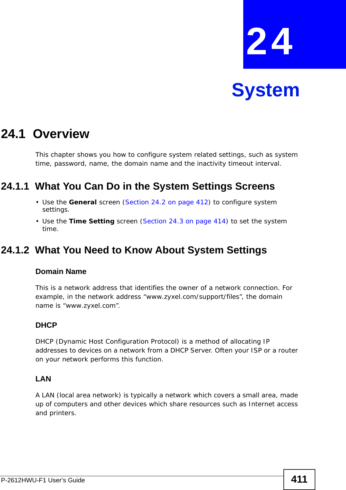 P-2612HWU-F1 User’s Guide 411CHAPTER  24 System24.1  Overview This chapter shows you how to configure system related settings, such as system time, password, name, the domain name and the inactivity timeout interval.    24.1.1  What You Can Do in the System Settings Screens•Use the General screen (Section 24.2 on page 412) to configure system settings.•Use the Time Setting screen (Section 24.3 on page 414) to set the system time.24.1.2  What You Need to Know About System SettingsDomain NameThis is a network address that identifies the owner of a network connection. For example, in the network address “www.zyxel.com/support/files”, the domain name is “www.zyxel.com”. DHCPDHCP (Dynamic Host Configuration Protocol) is a method of allocating IP addresses to devices on a network from a DHCP Server. Often your ISP or a router on your network performs this function.LANA LAN (local area network) is typically a network which covers a small area, made up of computers and other devices which share resources such as Internet access and printers.