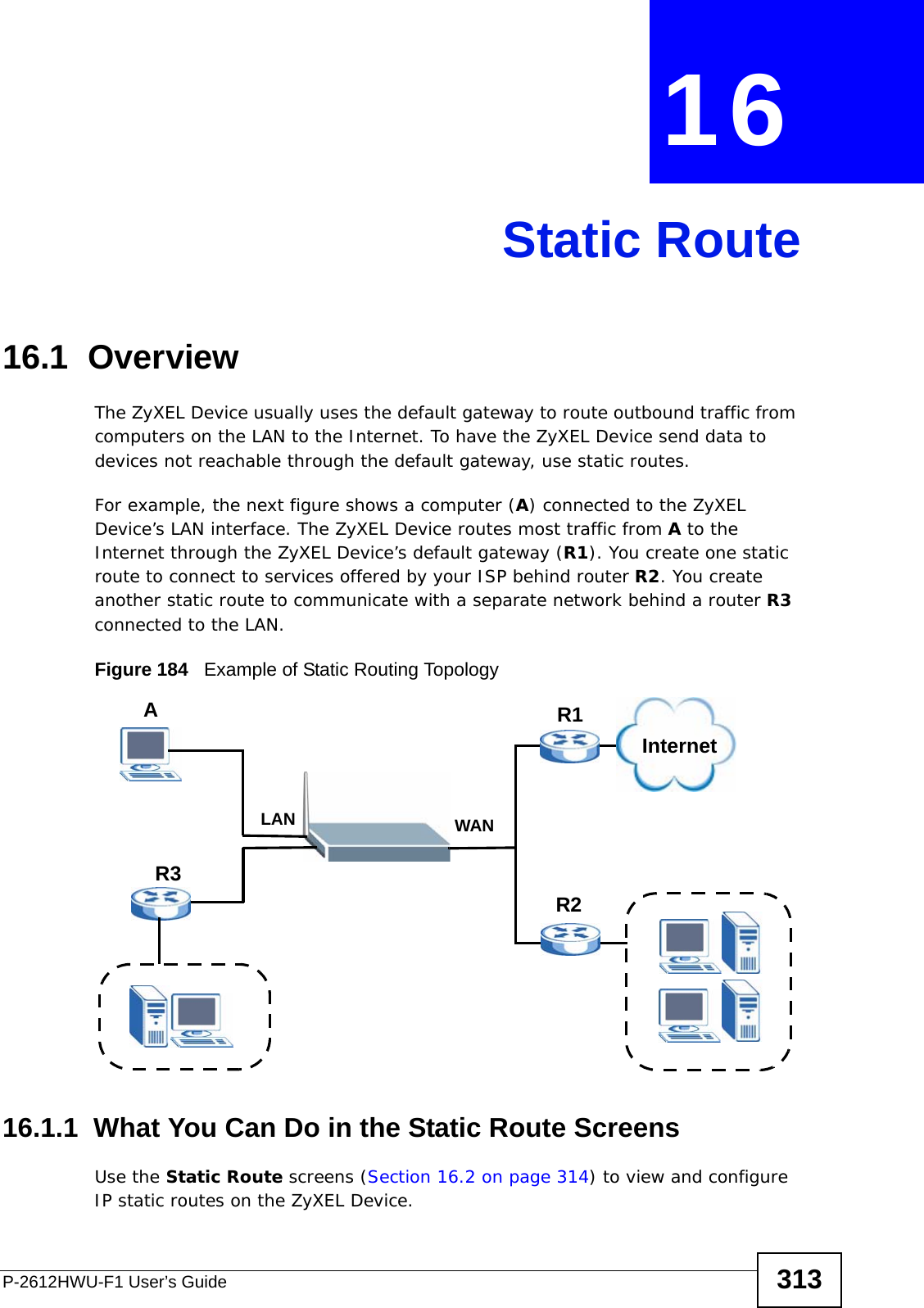 P-2612HWU-F1 User’s Guide 313CHAPTER  16 Static Route16.1  Overview   The ZyXEL Device usually uses the default gateway to route outbound traffic from computers on the LAN to the Internet. To have the ZyXEL Device send data to devices not reachable through the default gateway, use static routes.For example, the next figure shows a computer (A) connected to the ZyXEL Device’s LAN interface. The ZyXEL Device routes most traffic from A to the Internet through the ZyXEL Device’s default gateway (R1). You create one static route to connect to services offered by your ISP behind router R2. You create another static route to communicate with a separate network behind a router R3 connected to the LAN. Figure 184   Example of Static Routing Topology16.1.1  What You Can Do in the Static Route ScreensUse the Static Route screens (Section 16.2 on page 314) to view and configure IP static routes on the ZyXEL Device.WANR1R2AR3LANInternet