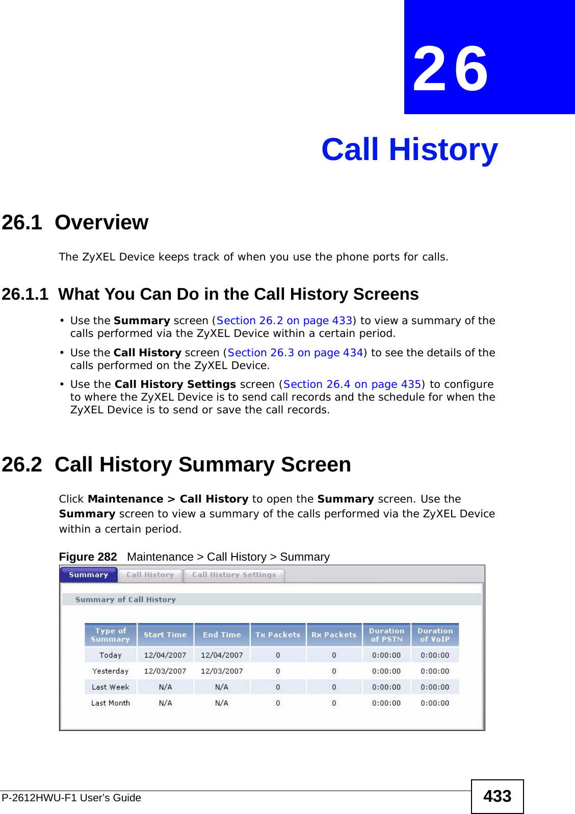 P-2612HWU-F1 User’s Guide 433CHAPTER  26 Call History26.1  OverviewThe ZyXEL Device keeps track of when you use the phone ports for calls. 26.1.1  What You Can Do in the Call History Screens•Use the Summary screen (Section 26.2 on page 433) to view a summary of the calls performed via the ZyXEL Device within a certain period.•Use the Call History screen (Section 26.3 on page 434) to see the details of the calls performed on the ZyXEL Device. •Use the Call History Settings screen (Section 26.4 on page 435) to configure to where the ZyXEL Device is to send call records and the schedule for when the ZyXEL Device is to send or save the call records. 26.2  Call History Summary Screen Click Maintenance &gt; Call History to open the Summary screen. Use the Summary screen to view a summary of the calls performed via the ZyXEL Device within a certain period. Figure 282   Maintenance &gt; Call History &gt; Summary 