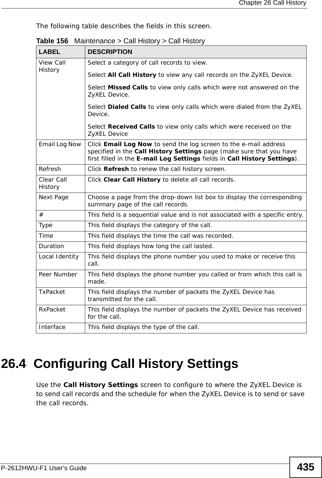  Chapter 26 Call HistoryP-2612HWU-F1 User’s Guide 435The following table describes the fields in this screen.   26.4  Configuring Call History Settings Use the Call History Settings screen to configure to where the ZyXEL Device is to send call records and the schedule for when the ZyXEL Device is to send or save the call records. Table 156   Maintenance &gt; Call History &gt; Call HistoryLABEL DESCRIPTIONView Call History Select a category of call records to view.Select All Call History to view any call records on the ZyXEL Device.Select Missed Calls to view only calls which were not answered on the ZyXEL Device.Select Dialed Calls to view only calls which were dialed from the ZyXEL Device.Select Received Calls to view only calls which were received on the ZyXEL DeviceEmail Log Now  Click Email Log Now to send the log screen to the e-mail address specified in the Call History Settings page (make sure that you have first filled in the E-mail Log Settings fields in Call History Settings).Refresh Click Refresh to renew the call history screen. Clear Call History  Click Clear Call History to delete all call records. Next Page Choose a page from the drop-down list box to display the corresponding summary page of the call records.#This field is a sequential value and is not associated with a specific entry.Type This field displays the category of the call.Time  This field displays the time the call was recorded. Duration This field displays how long the call lasted.Local Identity This field displays the phone number you used to make or receive this call.Peer Number This field displays the phone number you called or from which this call is made.TxPacket This field displays the number of packets the ZyXEL Device has transmitted for the call.RxPacket This field displays the number of packets the ZyXEL Device has received for the call.Interface This field displays the type of the call.