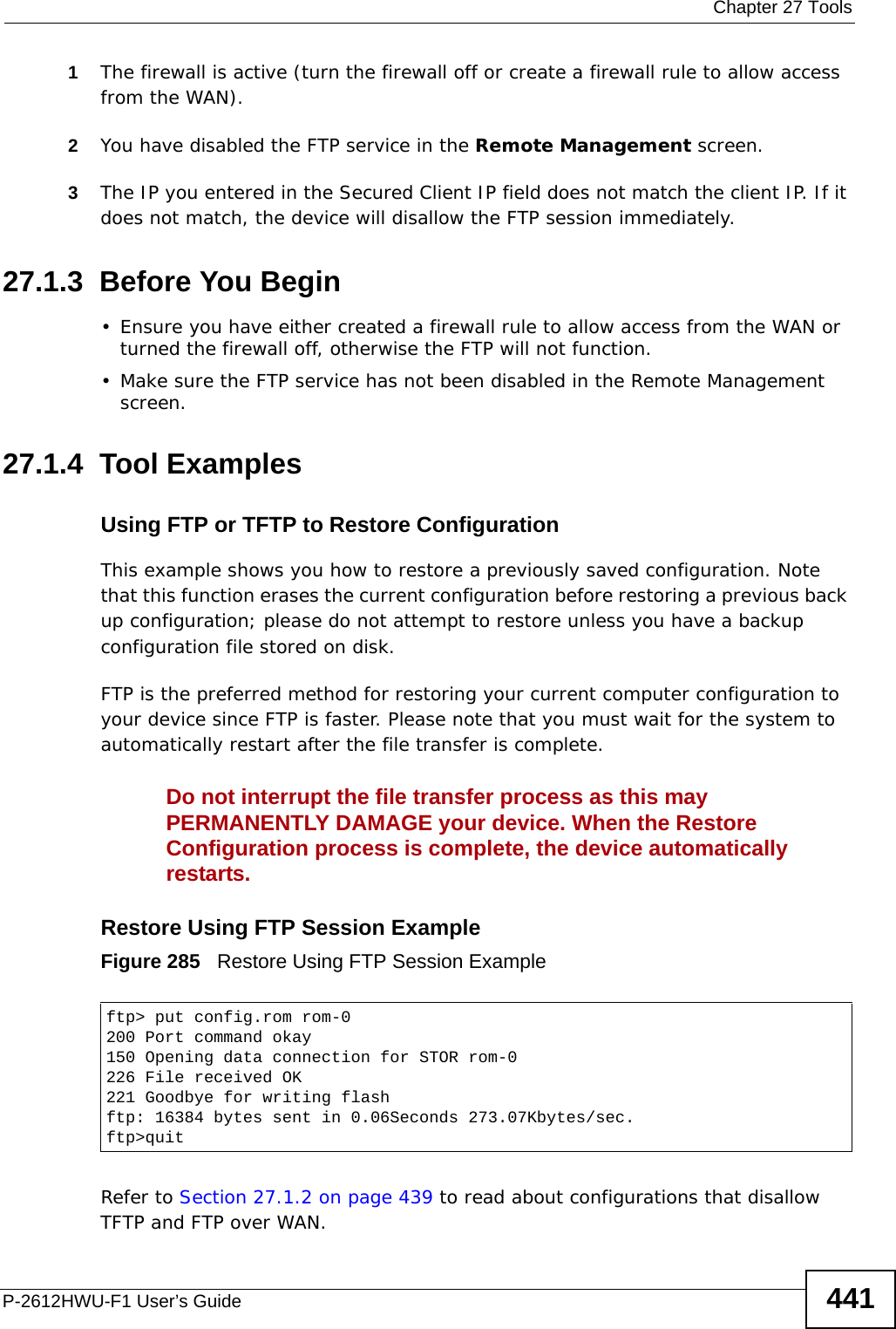  Chapter 27 ToolsP-2612HWU-F1 User’s Guide 4411The firewall is active (turn the firewall off or create a firewall rule to allow access from the WAN).2You have disabled the FTP service in the Remote Management screen. 3The IP you entered in the Secured Client IP field does not match the client IP. If it does not match, the device will disallow the FTP session immediately.27.1.3  Before You Begin• Ensure you have either created a firewall rule to allow access from the WAN or turned the firewall off, otherwise the FTP will not function.• Make sure the FTP service has not been disabled in the Remote Management screen.27.1.4  Tool ExamplesUsing FTP or TFTP to Restore Configuration This example shows you how to restore a previously saved configuration. Note that this function erases the current configuration before restoring a previous back up configuration; please do not attempt to restore unless you have a backup configuration file stored on disk. FTP is the preferred method for restoring your current computer configuration to your device since FTP is faster. Please note that you must wait for the system to automatically restart after the file transfer is complete.Do not interrupt the file transfer process as this may PERMANENTLY DAMAGE your device. When the Restore Configuration process is complete, the device automatically restarts.Restore Using FTP Session ExampleFigure 285   Restore Using FTP Session ExampleRefer to Section 27.1.2 on page 439 to read about configurations that disallow TFTP and FTP over WAN.ftp&gt; put config.rom rom-0200 Port command okay150 Opening data connection for STOR rom-0226 File received OK221 Goodbye for writing flashftp: 16384 bytes sent in 0.06Seconds 273.07Kbytes/sec.ftp&gt;quit