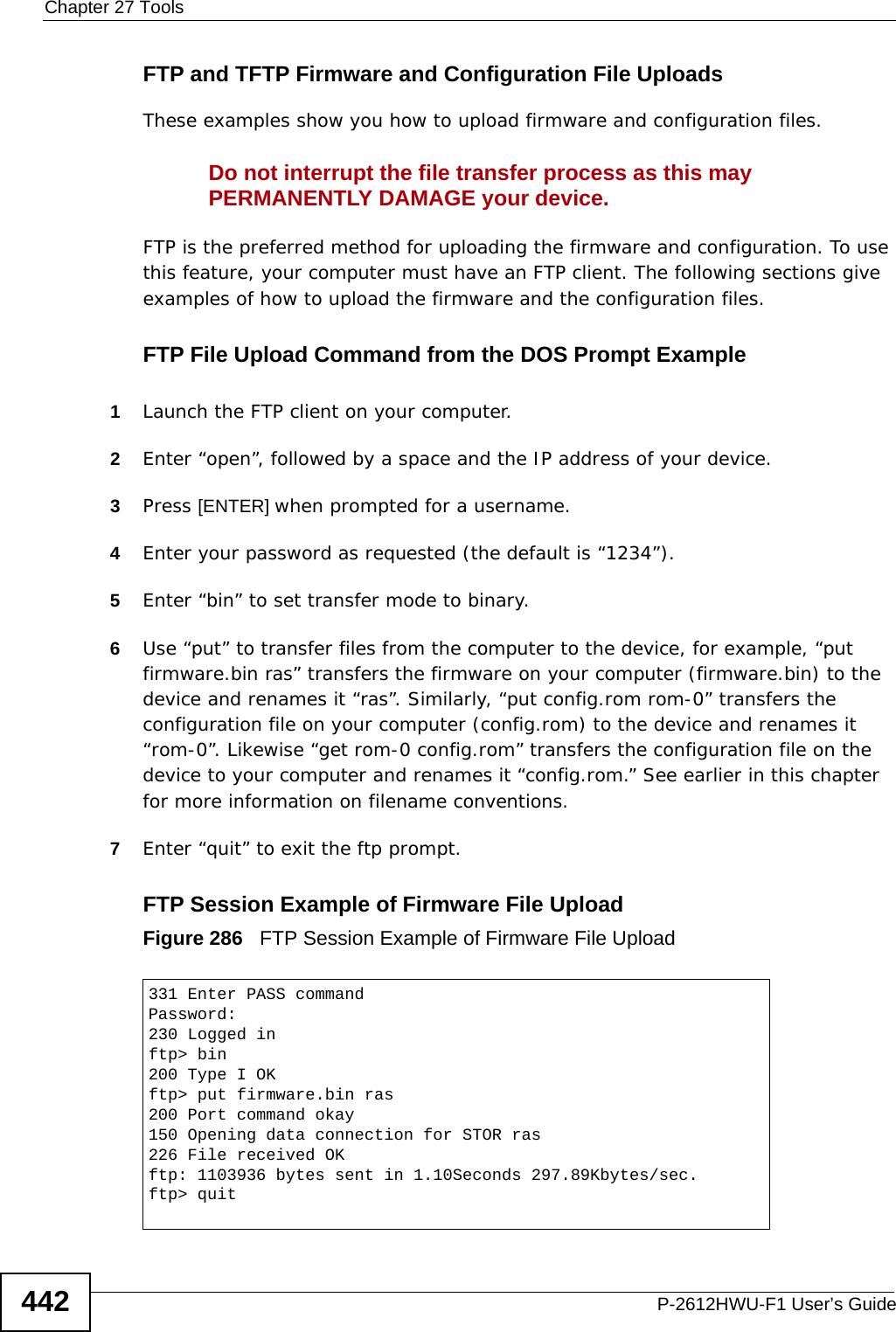 Chapter 27 ToolsP-2612HWU-F1 User’s Guide442FTP and TFTP Firmware and Configuration File UploadsThese examples show you how to upload firmware and configuration files. Do not interrupt the file transfer process as this may PERMANENTLY DAMAGE your device. FTP is the preferred method for uploading the firmware and configuration. To use this feature, your computer must have an FTP client. The following sections give examples of how to upload the firmware and the configuration files.FTP File Upload Command from the DOS Prompt Example1Launch the FTP client on your computer.2Enter “open”, followed by a space and the IP address of your device. 3Press [ENTER] when prompted for a username.4Enter your password as requested (the default is “1234”).5Enter “bin” to set transfer mode to binary.6Use “put” to transfer files from the computer to the device, for example, “put firmware.bin ras” transfers the firmware on your computer (firmware.bin) to the device and renames it “ras”. Similarly, “put config.rom rom-0” transfers the configuration file on your computer (config.rom) to the device and renames it “rom-0”. Likewise “get rom-0 config.rom” transfers the configuration file on the device to your computer and renames it “config.rom.” See earlier in this chapter for more information on filename conventions.7Enter “quit” to exit the ftp prompt.FTP Session Example of Firmware File UploadFigure 286   FTP Session Example of Firmware File Upload331 Enter PASS commandPassword:230 Logged inftp&gt; bin200 Type I OKftp&gt; put firmware.bin ras200 Port command okay150 Opening data connection for STOR ras226 File received OKftp: 1103936 bytes sent in 1.10Seconds 297.89Kbytes/sec.ftp&gt; quit