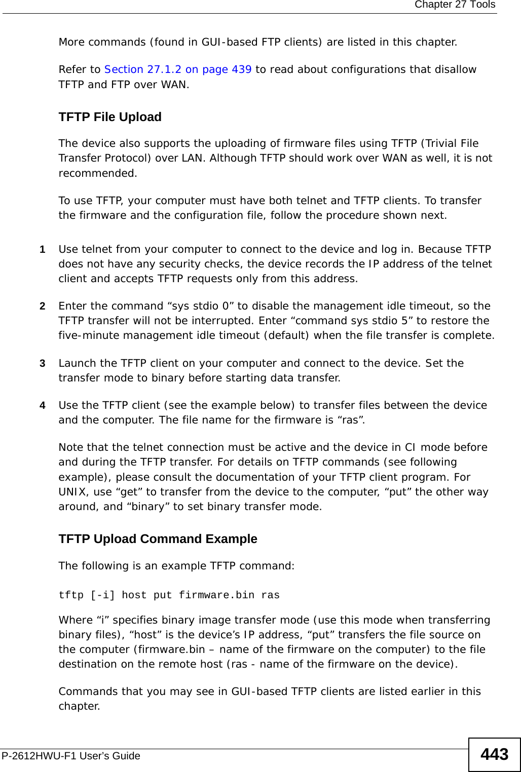  Chapter 27 ToolsP-2612HWU-F1 User’s Guide 443More commands (found in GUI-based FTP clients) are listed in this chapter.Refer to Section 27.1.2 on page 439 to read about configurations that disallow TFTP and FTP over WAN.TFTP File UploadThe device also supports the uploading of firmware files using TFTP (Trivial File Transfer Protocol) over LAN. Although TFTP should work over WAN as well, it is not recommended.To use TFTP, your computer must have both telnet and TFTP clients. To transfer the firmware and the configuration file, follow the procedure shown next.1Use telnet from your computer to connect to the device and log in. Because TFTP does not have any security checks, the device records the IP address of the telnet client and accepts TFTP requests only from this address.2Enter the command “sys stdio 0” to disable the management idle timeout, so the TFTP transfer will not be interrupted. Enter “command sys stdio 5” to restore the five-minute management idle timeout (default) when the file transfer is complete.3Launch the TFTP client on your computer and connect to the device. Set the transfer mode to binary before starting data transfer.4Use the TFTP client (see the example below) to transfer files between the device and the computer. The file name for the firmware is “ras”.Note that the telnet connection must be active and the device in CI mode before and during the TFTP transfer. For details on TFTP commands (see following example), please consult the documentation of your TFTP client program. For UNIX, use “get” to transfer from the device to the computer, “put” the other way around, and “binary” to set binary transfer mode.TFTP Upload Command ExampleThe following is an example TFTP command:tftp [-i] host put firmware.bin rasWhere “i” specifies binary image transfer mode (use this mode when transferring binary files), “host” is the device’s IP address, “put” transfers the file source on the computer (firmware.bin – name of the firmware on the computer) to the file destination on the remote host (ras - name of the firmware on the device).Commands that you may see in GUI-based TFTP clients are listed earlier in this chapter.