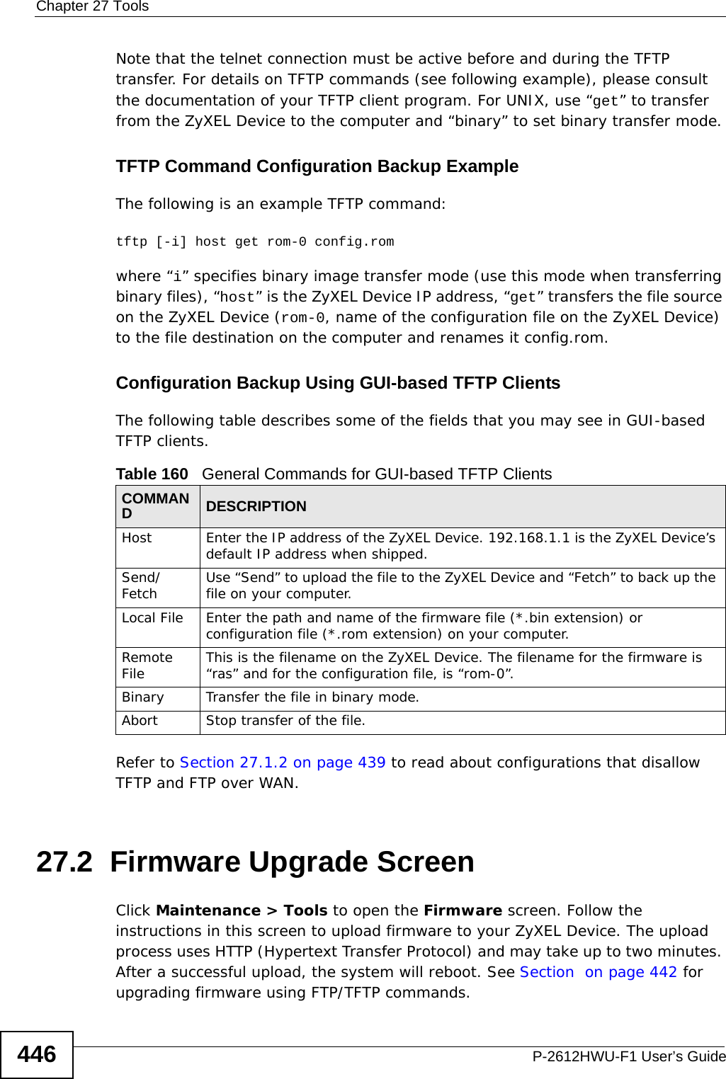 Chapter 27 ToolsP-2612HWU-F1 User’s Guide446Note that the telnet connection must be active before and during the TFTP transfer. For details on TFTP commands (see following example), please consult the documentation of your TFTP client program. For UNIX, use “get” to transfer from the ZyXEL Device to the computer and “binary” to set binary transfer mode.TFTP Command Configuration Backup ExampleThe following is an example TFTP command:tftp [-i] host get rom-0 config.romwhere “i” specifies binary image transfer mode (use this mode when transferring binary files), “host” is the ZyXEL Device IP address, “get” transfers the file source on the ZyXEL Device (rom-0, name of the configuration file on the ZyXEL Device) to the file destination on the computer and renames it config.rom.Configuration Backup Using GUI-based TFTP ClientsThe following table describes some of the fields that you may see in GUI-based TFTP clients.Refer to Section 27.1.2 on page 439 to read about configurations that disallow TFTP and FTP over WAN.27.2  Firmware Upgrade Screen   Click Maintenance &gt; Tools to open the Firmware screen. Follow the instructions in this screen to upload firmware to your ZyXEL Device. The upload process uses HTTP (Hypertext Transfer Protocol) and may take up to two minutes. After a successful upload, the system will reboot. See Section  on page 442 for upgrading firmware using FTP/TFTP commands.Table 160   General Commands for GUI-based TFTP ClientsCOMMANDDESCRIPTIONHost Enter the IP address of the ZyXEL Device. 192.168.1.1 is the ZyXEL Device’s default IP address when shipped.Send/Fetch Use “Send” to upload the file to the ZyXEL Device and “Fetch” to back up the file on your computer. Local File Enter the path and name of the firmware file (*.bin extension) or configuration file (*.rom extension) on your computer.Remote File This is the filename on the ZyXEL Device. The filename for the firmware is “ras” and for the configuration file, is “rom-0”.Binary Transfer the file in binary mode.Abort Stop transfer of the file.