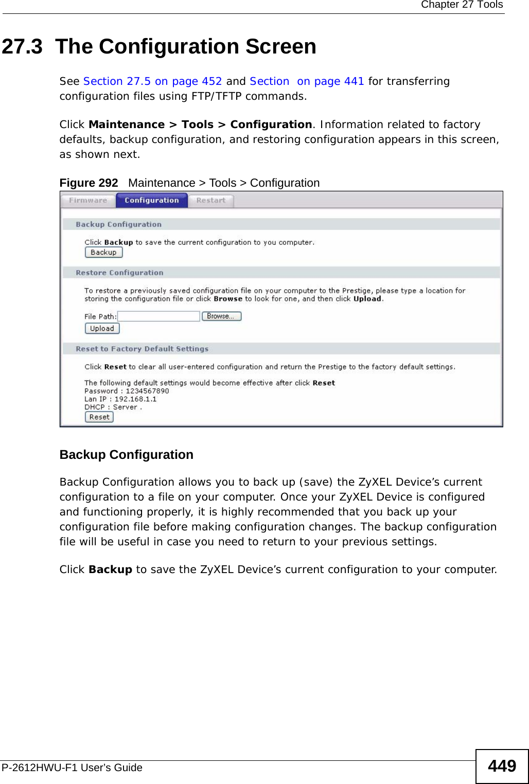  Chapter 27 ToolsP-2612HWU-F1 User’s Guide 44927.3  The Configuration Screen See Section 27.5 on page 452 and Section  on page 441 for transferring configuration files using FTP/TFTP commands.Click Maintenance &gt; Tools &gt; Configuration. Information related to factory defaults, backup configuration, and restoring configuration appears in this screen, as shown next.Figure 292   Maintenance &gt; Tools &gt; ConfigurationBackup Configuration Backup Configuration allows you to back up (save) the ZyXEL Device’s current configuration to a file on your computer. Once your ZyXEL Device is configured and functioning properly, it is highly recommended that you back up your configuration file before making configuration changes. The backup configuration file will be useful in case you need to return to your previous settings. Click Backup to save the ZyXEL Device’s current configuration to your computer.