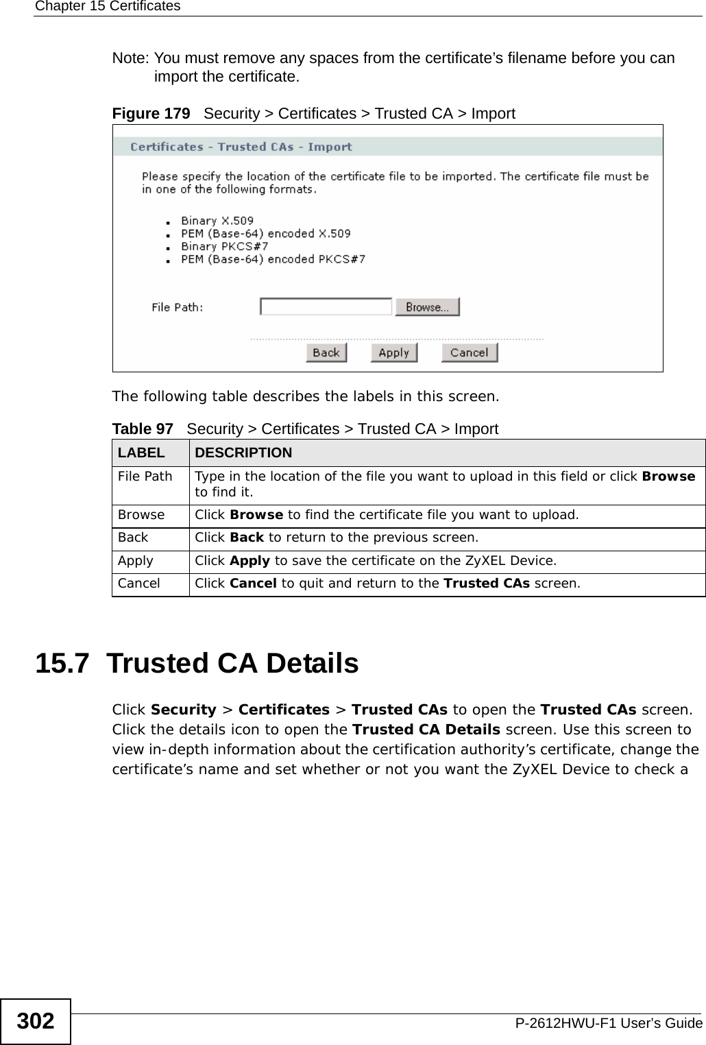 Chapter 15 CertificatesP-2612HWU-F1 User’s Guide302Note: You must remove any spaces from the certificate’s filename before you can import the certificate.Figure 179   Security &gt; Certificates &gt; Trusted CA &gt; ImportThe following table describes the labels in this screen.15.7  Trusted CA Details Click Security &gt; Certificates &gt; Trusted CAs to open the Trusted CAs screen. Click the details icon to open the Trusted CA Details screen. Use this screen to view in-depth information about the certification authority’s certificate, change the certificate’s name and set whether or not you want the ZyXEL Device to check a Table 97   Security &gt; Certificates &gt; Trusted CA &gt; ImportLABEL DESCRIPTIONFile Path  Type in the location of the file you want to upload in this field or click Browse to find it.Browse Click Browse to find the certificate file you want to upload. Back Click Back to return to the previous screen.Apply Click Apply to save the certificate on the ZyXEL Device.Cancel Click Cancel to quit and return to the Trusted CAs screen.