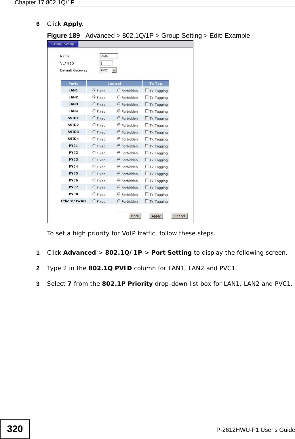 Chapter 17 802.1Q/1PP-2612HWU-F1 User’s Guide3206Click Apply.Figure 189   Advanced &gt; 802.1Q/1P &gt; Group Setting &gt; Edit: ExampleTo set a high priority for VoIP traffic, follow these steps.1Click Advanced &gt; 802.1Q/1P &gt; Port Setting to display the following screen.2Type 2 in the 802.1Q PVID column for LAN1, LAN2 and PVC1.3Select 7 from the 802.1P Priority drop-down list box for LAN1, LAN2 and PVC1.