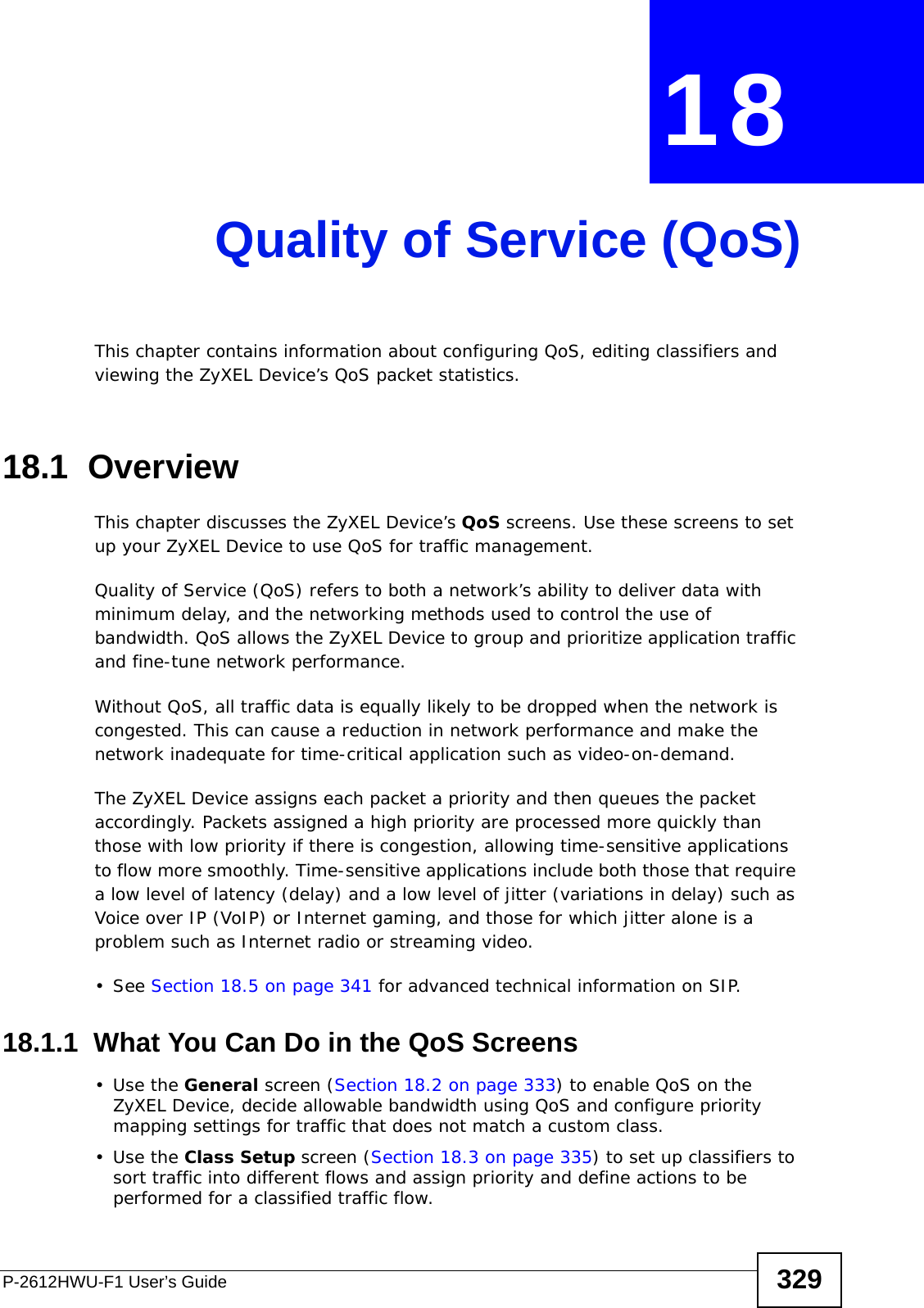 P-2612HWU-F1 User’s Guide 329CHAPTER  18 Quality of Service (QoS)This chapter contains information about configuring QoS, editing classifiers and viewing the ZyXEL Device’s QoS packet statistics.18.1  OverviewThis chapter discusses the ZyXEL Device’s QoS screens. Use these screens to set up your ZyXEL Device to use QoS for traffic management. Quality of Service (QoS) refers to both a network’s ability to deliver data with minimum delay, and the networking methods used to control the use of bandwidth. QoS allows the ZyXEL Device to group and prioritize application traffic and fine-tune network performance. Without QoS, all traffic data is equally likely to be dropped when the network is congested. This can cause a reduction in network performance and make the network inadequate for time-critical application such as video-on-demand.The ZyXEL Device assigns each packet a priority and then queues the packet accordingly. Packets assigned a high priority are processed more quickly than those with low priority if there is congestion, allowing time-sensitive applications to flow more smoothly. Time-sensitive applications include both those that require a low level of latency (delay) and a low level of jitter (variations in delay) such as Voice over IP (VoIP) or Internet gaming, and those for which jitter alone is a problem such as Internet radio or streaming video.• See Section 18.5 on page 341 for advanced technical information on SIP.18.1.1  What You Can Do in the QoS Screens•Use the General screen (Section 18.2 on page 333) to enable QoS on the ZyXEL Device, decide allowable bandwidth using QoS and configure priority mapping settings for traffic that does not match a custom class.•Use the Class Setup screen (Section 18.3 on page 335) to set up classifiers to sort traffic into different flows and assign priority and define actions to be performed for a classified traffic flow.
