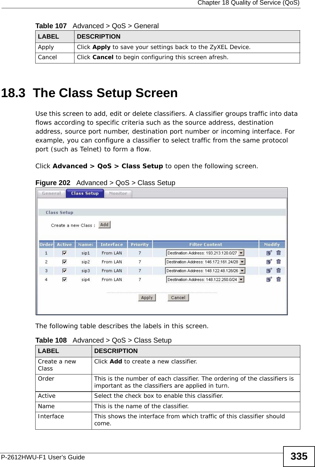  Chapter 18 Quality of Service (QoS)P-2612HWU-F1 User’s Guide 33518.3  The Class Setup Screen   Use this screen to add, edit or delete classifiers. A classifier groups traffic into data flows according to specific criteria such as the source address, destination address, source port number, destination port number or incoming interface. For example, you can configure a classifier to select traffic from the same protocol port (such as Telnet) to form a flow.Click Advanced &gt; QoS &gt; Class Setup to open the following screen.Figure 202   Advanced &gt; QoS &gt; Class SetupThe following table describes the labels in this screen.  Apply Click Apply to save your settings back to the ZyXEL Device.Cancel Click Cancel to begin configuring this screen afresh.Table 107   Advanced &gt; QoS &gt; GeneralLABEL DESCRIPTIONTable 108   Advanced &gt; QoS &gt; Class SetupLABEL DESCRIPTIONCreate a new Class Click Add to create a new classifier.Order This is the number of each classifier. The ordering of the classifiers is important as the classifiers are applied in turn.Active Select the check box to enable this classifier.Name This is the name of the classifier.Interface This shows the interface from which traffic of this classifier should come.