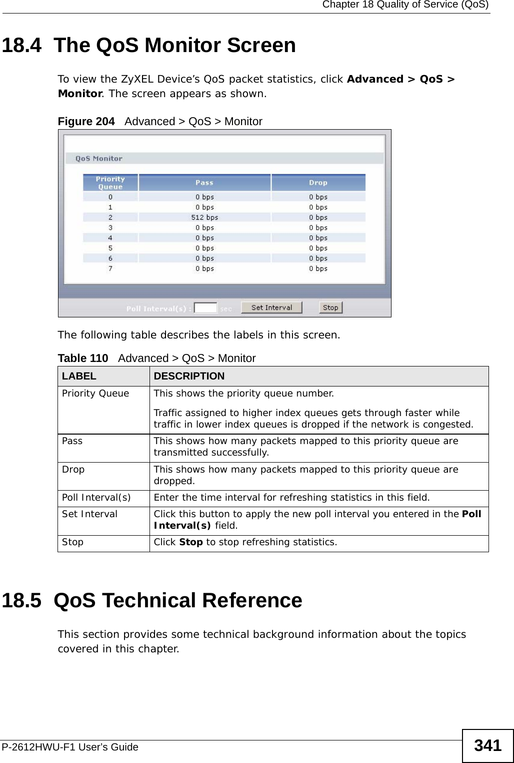  Chapter 18 Quality of Service (QoS)P-2612HWU-F1 User’s Guide 34118.4  The QoS Monitor Screen To view the ZyXEL Device’s QoS packet statistics, click Advanced &gt; QoS &gt; Monitor. The screen appears as shown. Figure 204   Advanced &gt; QoS &gt; Monitor The following table describes the labels in this screen.  18.5  QoS Technical ReferenceThis section provides some technical background information about the topics covered in this chapter.Table 110   Advanced &gt; QoS &gt; MonitorLABEL DESCRIPTIONPriority Queue This shows the priority queue number. Traffic assigned to higher index queues gets through faster while traffic in lower index queues is dropped if the network is congested.Pass This shows how many packets mapped to this priority queue are transmitted successfully.Drop This shows how many packets mapped to this priority queue are dropped.Poll Interval(s) Enter the time interval for refreshing statistics in this field.Set Interval Click this button to apply the new poll interval you entered in the Poll Interval(s) field.Stop Click Stop to stop refreshing statistics.