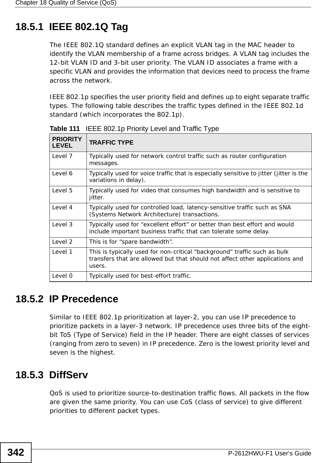 Chapter 18 Quality of Service (QoS)P-2612HWU-F1 User’s Guide34218.5.1  IEEE 802.1Q TagThe IEEE 802.1Q standard defines an explicit VLAN tag in the MAC header to identify the VLAN membership of a frame across bridges. A VLAN tag includes the 12-bit VLAN ID and 3-bit user priority. The VLAN ID associates a frame with a specific VLAN and provides the information that devices need to process the frame across the network. IEEE 802.1p specifies the user priority field and defines up to eight separate traffic types. The following table describes the traffic types defined in the IEEE 802.1d standard (which incorporates the 802.1p). 18.5.2  IP PrecedenceSimilar to IEEE 802.1p prioritization at layer-2, you can use IP precedence to prioritize packets in a layer-3 network. IP precedence uses three bits of the eight-bit ToS (Type of Service) field in the IP header. There are eight classes of services (ranging from zero to seven) in IP precedence. Zero is the lowest priority level and seven is the highest. 18.5.3  DiffServ QoS is used to prioritize source-to-destination traffic flows. All packets in the flow are given the same priority. You can use CoS (class of service) to give different priorities to different packet types.Table 111   IEEE 802.1p Priority Level and Traffic TypePRIORITY LEVEL TRAFFIC TYPELevel 7 Typically used for network control traffic such as router configuration messages.Level 6 Typically used for voice traffic that is especially sensitive to jitter (jitter is the variations in delay).Level 5 Typically used for video that consumes high bandwidth and is sensitive to jitter.Level 4 Typically used for controlled load, latency-sensitive traffic such as SNA (Systems Network Architecture) transactions.Level 3 Typically used for “excellent effort” or better than best effort and would include important business traffic that can tolerate some delay.Level 2 This is for “spare bandwidth”. Level 1 This is typically used for non-critical “background” traffic such as bulk transfers that are allowed but that should not affect other applications and users. Level 0 Typically used for best-effort traffic.