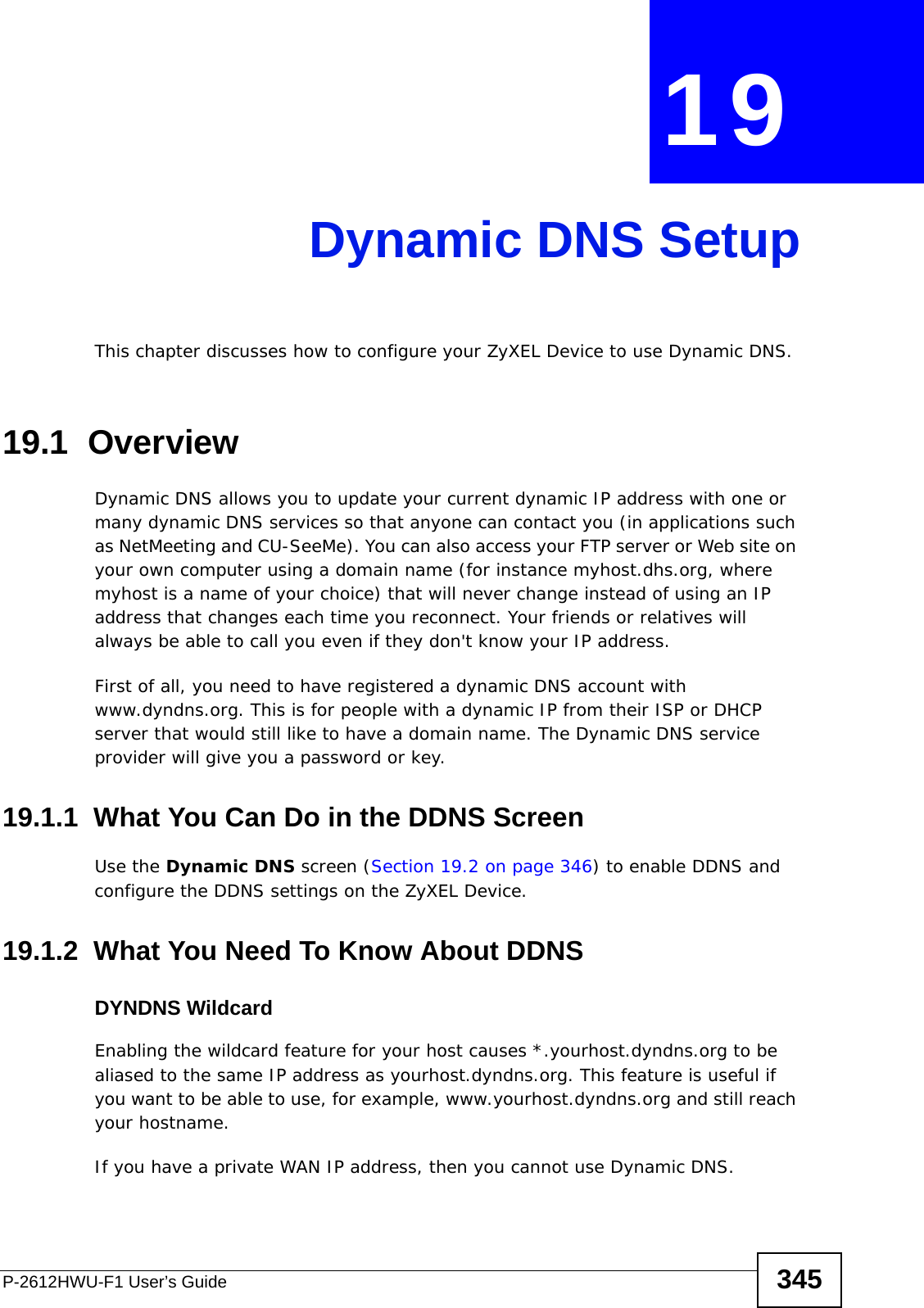 P-2612HWU-F1 User’s Guide 345CHAPTER  19 Dynamic DNS SetupThis chapter discusses how to configure your ZyXEL Device to use Dynamic DNS.19.1  Overview Dynamic DNS allows you to update your current dynamic IP address with one or many dynamic DNS services so that anyone can contact you (in applications such as NetMeeting and CU-SeeMe). You can also access your FTP server or Web site on your own computer using a domain name (for instance myhost.dhs.org, where myhost is a name of your choice) that will never change instead of using an IP address that changes each time you reconnect. Your friends or relatives will always be able to call you even if they don&apos;t know your IP address.First of all, you need to have registered a dynamic DNS account with www.dyndns.org. This is for people with a dynamic IP from their ISP or DHCP server that would still like to have a domain name. The Dynamic DNS service provider will give you a password or key. 19.1.1  What You Can Do in the DDNS ScreenUse the Dynamic DNS screen (Section 19.2 on page 346) to enable DDNS and configure the DDNS settings on the ZyXEL Device.19.1.2  What You Need To Know About DDNSDYNDNS WildcardEnabling the wildcard feature for your host causes *.yourhost.dyndns.org to be aliased to the same IP address as yourhost.dyndns.org. This feature is useful if you want to be able to use, for example, www.yourhost.dyndns.org and still reach your hostname.If you have a private WAN IP address, then you cannot use Dynamic DNS.