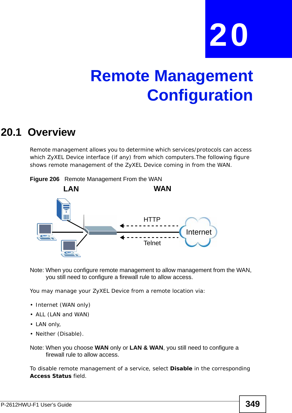 P-2612HWU-F1 User’s Guide 349CHAPTER  20 Remote ManagementConfiguration20.1  Overview Remote management allows you to determine which services/protocols can access which ZyXEL Device interface (if any) from which computers.The following figure shows remote management of the ZyXEL Device coming in from the WAN.Figure 206   Remote Management From the WANNote: When you configure remote management to allow management from the WAN, you still need to configure a firewall rule to allow access.You may manage your ZyXEL Device from a remote location via:•Internet (WAN only)•ALL (LAN and WAN)•LAN only, • Neither (Disable).Note: When you choose WAN only or LAN &amp; WAN, you still need to configure a firewall rule to allow access.To disable remote management of a service, select Disable in the corresponding Access Status field.LAN WANHTTPTelnetInternet