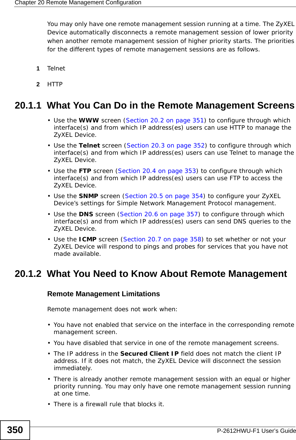 Chapter 20 Remote Management ConfigurationP-2612HWU-F1 User’s Guide350You may only have one remote management session running at a time. The ZyXEL Device automatically disconnects a remote management session of lower priority when another remote management session of higher priority starts. The priorities for the different types of remote management sessions are as follows.1Telnet2HTTP20.1.1  What You Can Do in the Remote Management Screens•Use the WWW screen (Section 20.2 on page 351) to configure through which interface(s) and from which IP address(es) users can use HTTP to manage the ZyXEL Device.•Use the Telnet screen (Section 20.3 on page 352) to configure through which interface(s) and from which IP address(es) users can use Telnet to manage the ZyXEL Device.•Use the FTP screen (Section 20.4 on page 353) to configure through which interface(s) and from which IP address(es) users can use FTP to access the ZyXEL Device.•Use the SNMP screen (Section 20.5 on page 354) to configure your ZyXEL Device’s settings for Simple Network Management Protocol management.•Use the DNS screen (Section 20.6 on page 357) to configure through which interface(s) and from which IP address(es) users can send DNS queries to the ZyXEL Device.•Use the ICMP screen (Section 20.7 on page 358) to set whether or not your ZyXEL Device will respond to pings and probes for services that you have not made available.20.1.2  What You Need to Know About Remote ManagementRemote Management LimitationsRemote management does not work when:• You have not enabled that service on the interface in the corresponding remote management screen.• You have disabled that service in one of the remote management screens.• The IP address in the Secured Client IP field does not match the client IP address. If it does not match, the ZyXEL Device will disconnect the session immediately.• There is already another remote management session with an equal or higher priority running. You may only have one remote management session running at one time.• There is a firewall rule that blocks it.