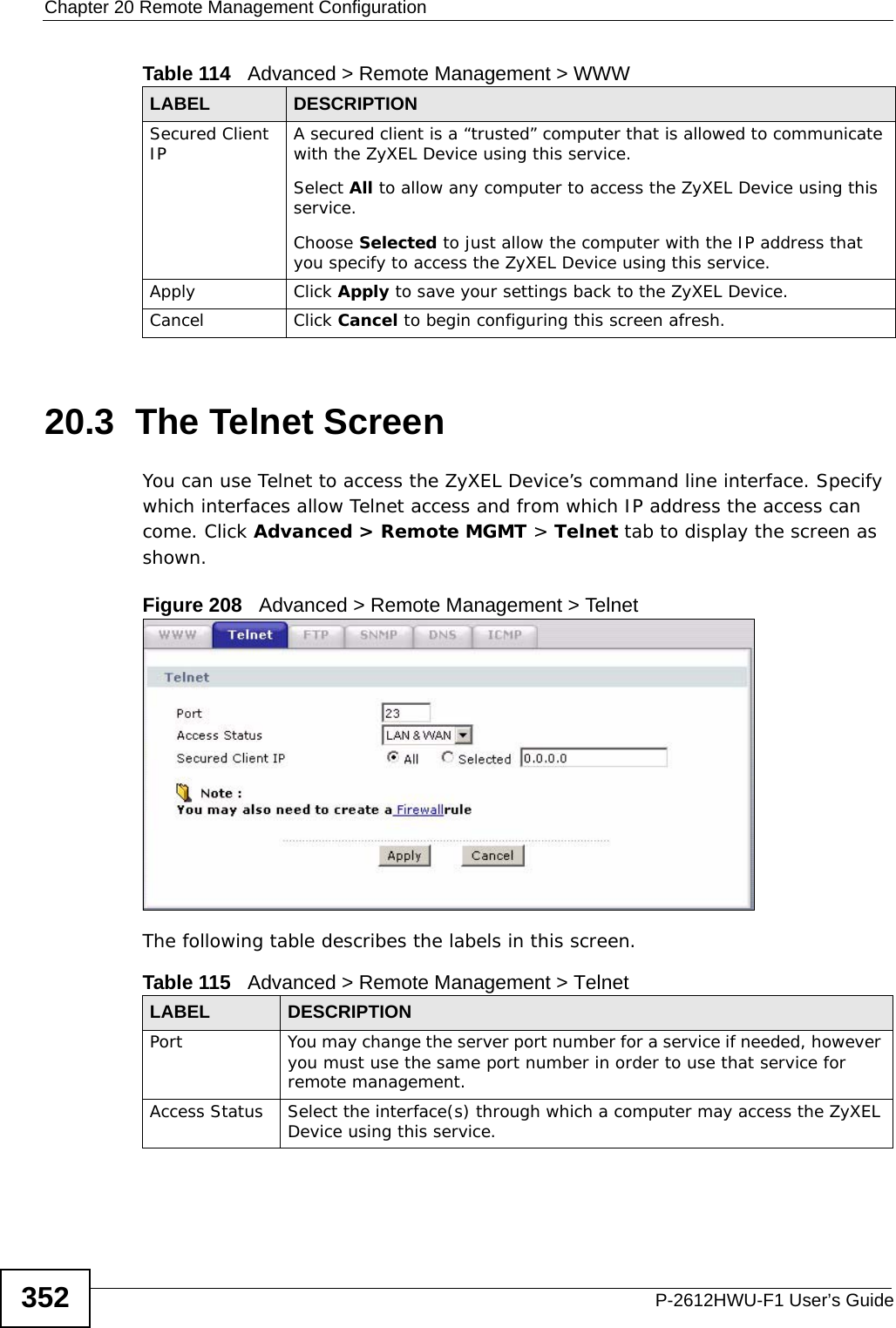 Chapter 20 Remote Management ConfigurationP-2612HWU-F1 User’s Guide35220.3  The Telnet ScreenYou can use Telnet to access the ZyXEL Device’s command line interface. Specify which interfaces allow Telnet access and from which IP address the access can come. Click Advanced &gt; Remote MGMT &gt; Telnet tab to display the screen as shown. Figure 208   Advanced &gt; Remote Management &gt; TelnetThe following table describes the labels in this screen.Secured Client IP A secured client is a “trusted” computer that is allowed to communicate with the ZyXEL Device using this service. Select All to allow any computer to access the ZyXEL Device using this service.Choose Selected to just allow the computer with the IP address that you specify to access the ZyXEL Device using this service.Apply Click Apply to save your settings back to the ZyXEL Device. Cancel Click Cancel to begin configuring this screen afresh.Table 114   Advanced &gt; Remote Management &gt; WWWLABEL DESCRIPTIONTable 115   Advanced &gt; Remote Management &gt; TelnetLABEL DESCRIPTIONPort You may change the server port number for a service if needed, however you must use the same port number in order to use that service for remote management.Access Status Select the interface(s) through which a computer may access the ZyXEL Device using this service.