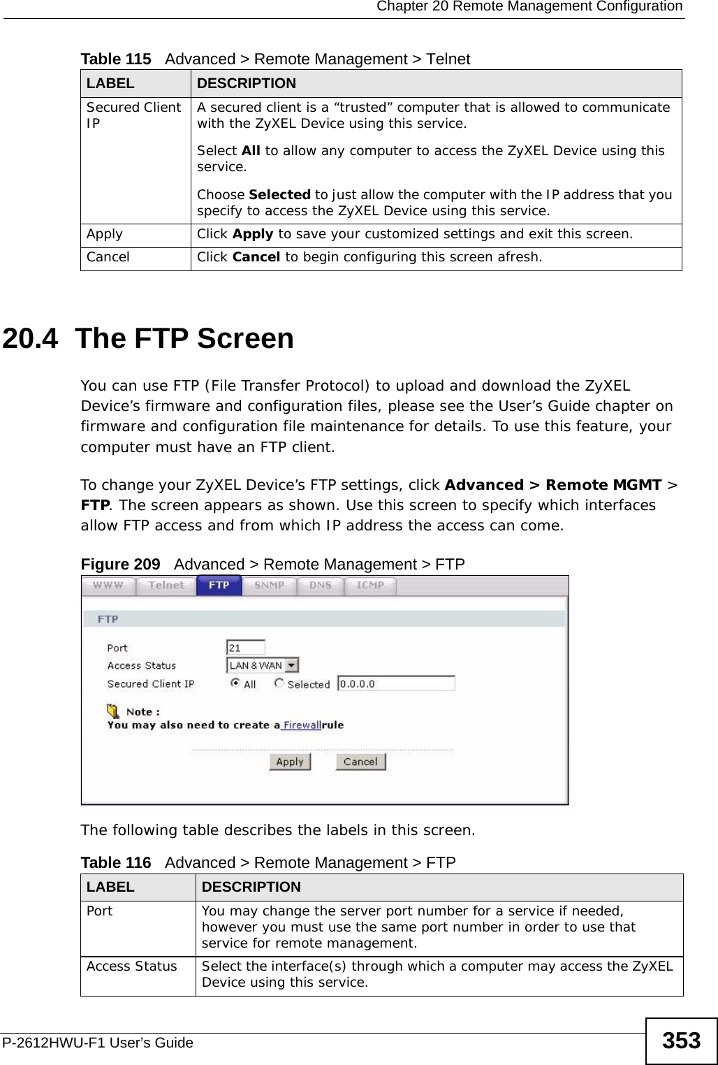  Chapter 20 Remote Management ConfigurationP-2612HWU-F1 User’s Guide 35320.4  The FTP Screen You can use FTP (File Transfer Protocol) to upload and download the ZyXEL Device’s firmware and configuration files, please see the User’s Guide chapter on firmware and configuration file maintenance for details. To use this feature, your computer must have an FTP client.To change your ZyXEL Device’s FTP settings, click Advanced &gt; Remote MGMT &gt; FTP. The screen appears as shown. Use this screen to specify which interfaces allow FTP access and from which IP address the access can come. Figure 209   Advanced &gt; Remote Management &gt; FTPThe following table describes the labels in this screen. Secured Client IP A secured client is a “trusted” computer that is allowed to communicate with the ZyXEL Device using this service. Select All to allow any computer to access the ZyXEL Device using this service.Choose Selected to just allow the computer with the IP address that you specify to access the ZyXEL Device using this service.Apply Click Apply to save your customized settings and exit this screen. Cancel Click Cancel to begin configuring this screen afresh.Table 115   Advanced &gt; Remote Management &gt; TelnetLABEL DESCRIPTIONTable 116   Advanced &gt; Remote Management &gt; FTPLABEL DESCRIPTIONPort You may change the server port number for a service if needed, however you must use the same port number in order to use that service for remote management.Access Status Select the interface(s) through which a computer may access the ZyXEL Device using this service.