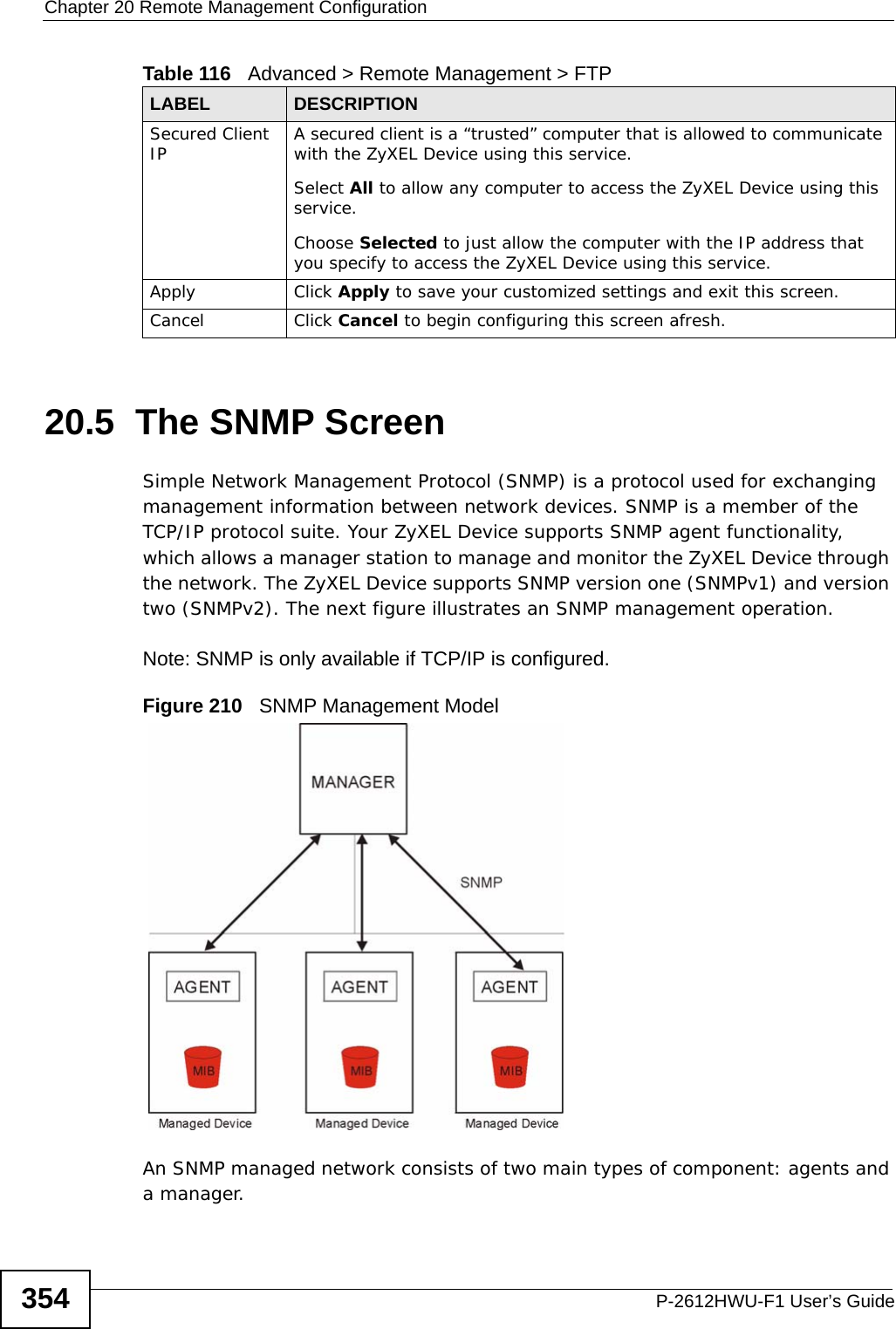 Chapter 20 Remote Management ConfigurationP-2612HWU-F1 User’s Guide35420.5  The SNMP Screen Simple Network Management Protocol (SNMP) is a protocol used for exchanging management information between network devices. SNMP is a member of the TCP/IP protocol suite. Your ZyXEL Device supports SNMP agent functionality, which allows a manager station to manage and monitor the ZyXEL Device through the network. The ZyXEL Device supports SNMP version one (SNMPv1) and version two (SNMPv2). The next figure illustrates an SNMP management operation.Note: SNMP is only available if TCP/IP is configured.Figure 210   SNMP Management ModelAn SNMP managed network consists of two main types of component: agents and a manager. Secured Client IP A secured client is a “trusted” computer that is allowed to communicate with the ZyXEL Device using this service. Select All to allow any computer to access the ZyXEL Device using this service.Choose Selected to just allow the computer with the IP address that you specify to access the ZyXEL Device using this service.Apply Click Apply to save your customized settings and exit this screen. Cancel Click Cancel to begin configuring this screen afresh.Table 116   Advanced &gt; Remote Management &gt; FTPLABEL DESCRIPTION