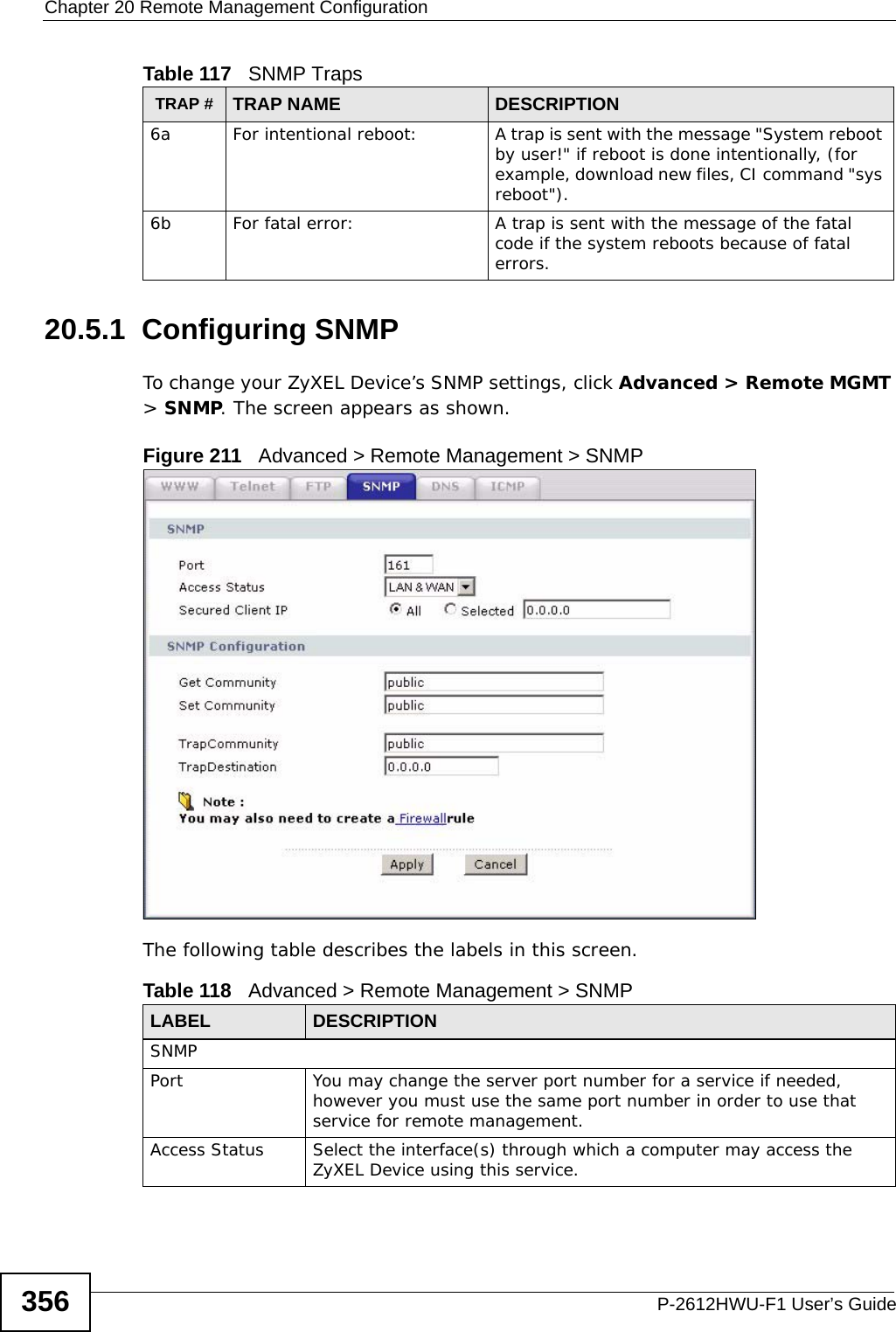 Chapter 20 Remote Management ConfigurationP-2612HWU-F1 User’s Guide35620.5.1  Configuring SNMPTo change your ZyXEL Device’s SNMP settings, click Advanced &gt; Remote MGMT &gt; SNMP. The screen appears as shown.Figure 211   Advanced &gt; Remote Management &gt; SNMPThe following table describes the labels in this screen. 6a For intentional reboot: A trap is sent with the message &quot;System reboot by user!&quot; if reboot is done intentionally, (for example, download new files, CI command &quot;sys reboot&quot;).6b For fatal error:  A trap is sent with the message of the fatal code if the system reboots because of fatal errors.Table 117   SNMP TrapsTRAP # TRAP NAME DESCRIPTIONTable 118   Advanced &gt; Remote Management &gt; SNMPLABEL DESCRIPTIONSNMPPort You may change the server port number for a service if needed, however you must use the same port number in order to use that service for remote management.Access Status Select the interface(s) through which a computer may access the ZyXEL Device using this service.