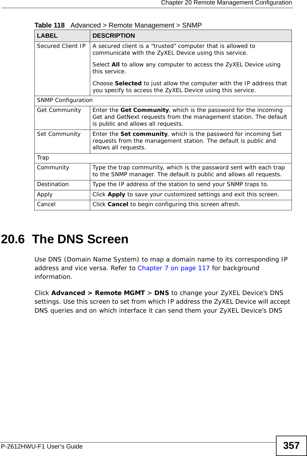  Chapter 20 Remote Management ConfigurationP-2612HWU-F1 User’s Guide 35720.6  The DNS Screen Use DNS (Domain Name System) to map a domain name to its corresponding IP address and vice versa. Refer to Chapter 7 on page 117 for background information. Click Advanced &gt; Remote MGMT &gt; DNS to change your ZyXEL Device’s DNS settings. Use this screen to set from which IP address the ZyXEL Device will accept DNS queries and on which interface it can send them your ZyXEL Device’s DNS Secured Client IP A secured client is a “trusted” computer that is allowed to communicate with the ZyXEL Device using this service. Select All to allow any computer to access the ZyXEL Device using this service.Choose Selected to just allow the computer with the IP address that you specify to access the ZyXEL Device using this service.SNMP ConfigurationGet Community Enter the Get Community, which is the password for the incoming Get and GetNext requests from the management station. The default is public and allows all requests.Set Community Enter the Set community, which is the password for incoming Set requests from the management station. The default is public and allows all requests.TrapCommunity Type the trap community, which is the password sent with each trap to the SNMP manager. The default is public and allows all requests.Destination Type the IP address of the station to send your SNMP traps to.Apply Click Apply to save your customized settings and exit this screen. Cancel Click Cancel to begin configuring this screen afresh.Table 118   Advanced &gt; Remote Management &gt; SNMPLABEL DESCRIPTION
