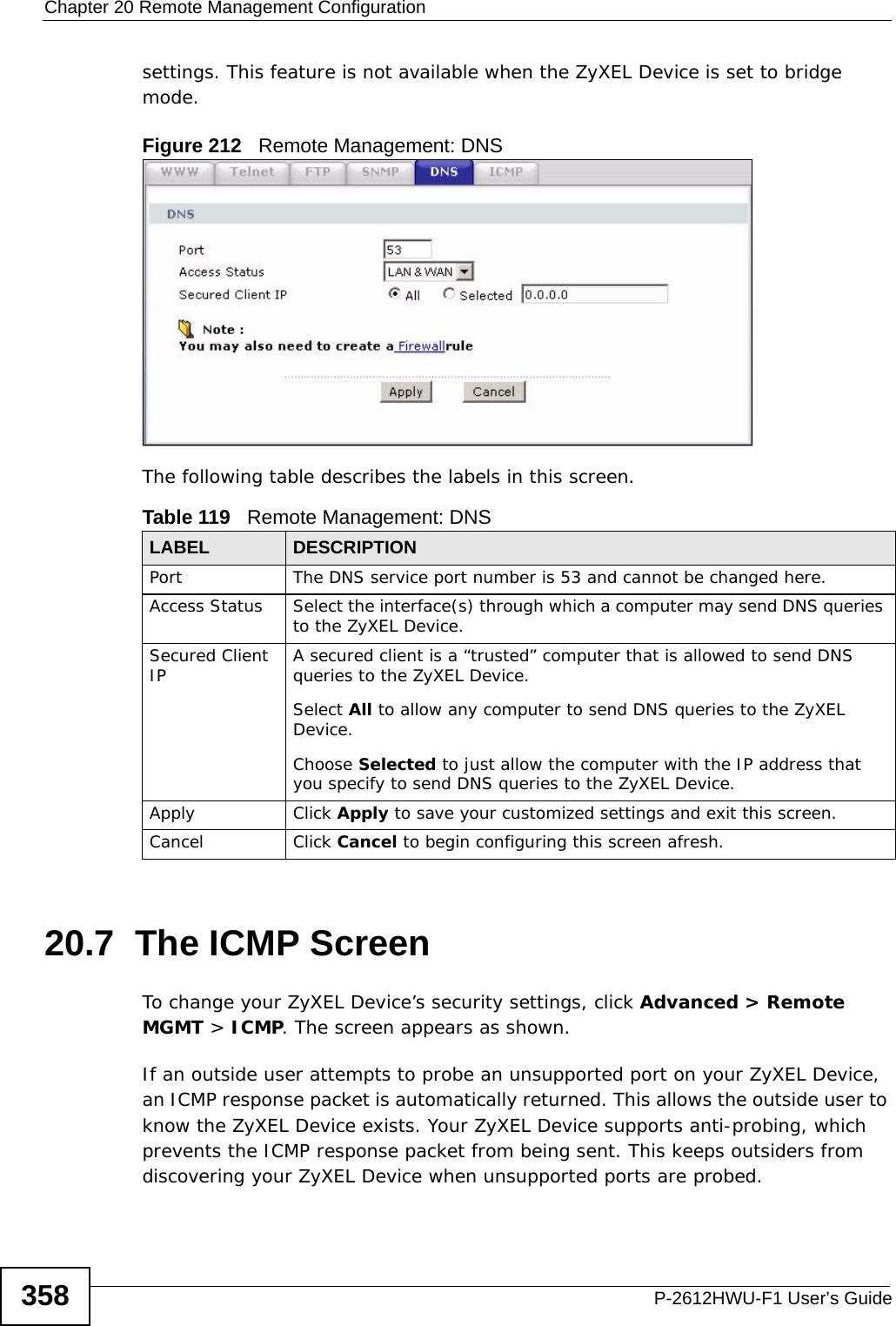 Chapter 20 Remote Management ConfigurationP-2612HWU-F1 User’s Guide358settings. This feature is not available when the ZyXEL Device is set to bridge mode.Figure 212   Remote Management: DNSThe following table describes the labels in this screen.20.7  The ICMP ScreenTo change your ZyXEL Device’s security settings, click Advanced &gt; Remote MGMT &gt; ICMP. The screen appears as shown.If an outside user attempts to probe an unsupported port on your ZyXEL Device, an ICMP response packet is automatically returned. This allows the outside user to know the ZyXEL Device exists. Your ZyXEL Device supports anti-probing, which prevents the ICMP response packet from being sent. This keeps outsiders from discovering your ZyXEL Device when unsupported ports are probed. Table 119   Remote Management: DNSLABEL DESCRIPTIONPort The DNS service port number is 53 and cannot be changed here.Access Status Select the interface(s) through which a computer may send DNS queries to the ZyXEL Device.Secured Client IP A secured client is a “trusted” computer that is allowed to send DNS queries to the ZyXEL Device.Select All to allow any computer to send DNS queries to the ZyXEL Device.Choose Selected to just allow the computer with the IP address that you specify to send DNS queries to the ZyXEL Device.Apply Click Apply to save your customized settings and exit this screen. Cancel Click Cancel to begin configuring this screen afresh.