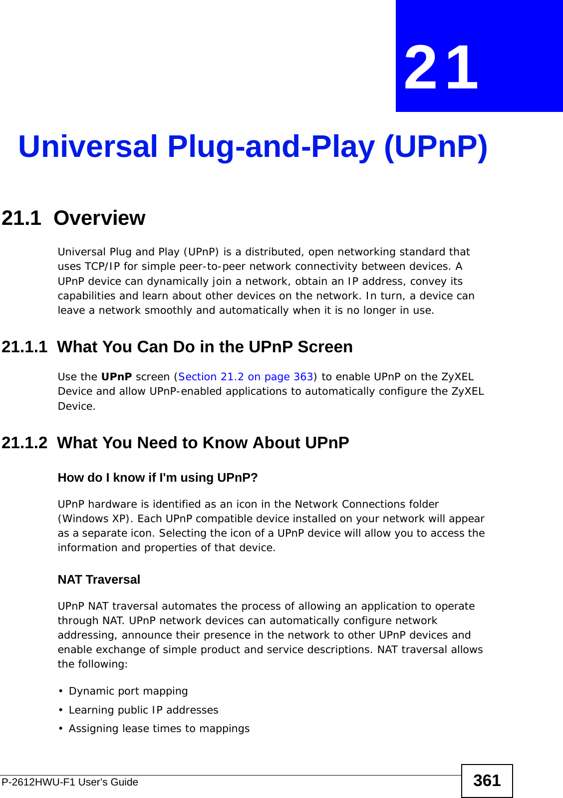 P-2612HWU-F1 User’s Guide 361CHAPTER  21 Universal Plug-and-Play (UPnP)21.1  Overview Universal Plug and Play (UPnP) is a distributed, open networking standard that uses TCP/IP for simple peer-to-peer network connectivity between devices. A UPnP device can dynamically join a network, obtain an IP address, convey its capabilities and learn about other devices on the network. In turn, a device can leave a network smoothly and automatically when it is no longer in use.21.1.1  What You Can Do in the UPnP ScreenUse the UPnP screen (Section 21.2 on page 363) to enable UPnP on the ZyXEL Device and allow UPnP-enabled applications to automatically configure the ZyXEL Device.21.1.2  What You Need to Know About UPnPHow do I know if I&apos;m using UPnP? UPnP hardware is identified as an icon in the Network Connections folder (Windows XP). Each UPnP compatible device installed on your network will appear as a separate icon. Selecting the icon of a UPnP device will allow you to access the information and properties of that device. NAT TraversalUPnP NAT traversal automates the process of allowing an application to operate through NAT. UPnP network devices can automatically configure network addressing, announce their presence in the network to other UPnP devices and enable exchange of simple product and service descriptions. NAT traversal allows the following:• Dynamic port mapping• Learning public IP addresses• Assigning lease times to mappings