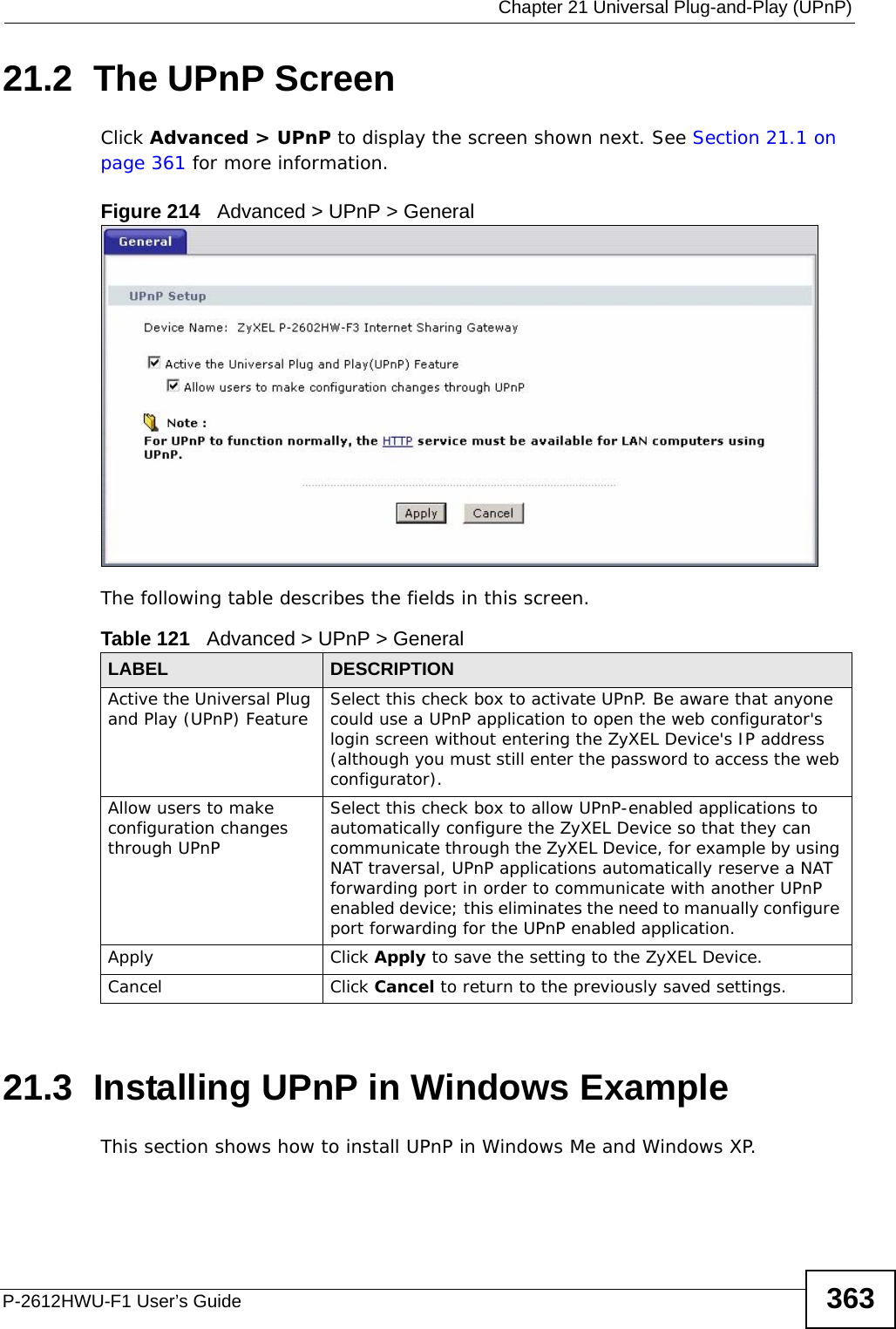  Chapter 21 Universal Plug-and-Play (UPnP)P-2612HWU-F1 User’s Guide 36321.2  The UPnP ScreenClick Advanced &gt; UPnP to display the screen shown next. See Section 21.1 on page 361 for more information. Figure 214   Advanced &gt; UPnP &gt; GeneralThe following table describes the fields in this screen. 21.3  Installing UPnP in Windows ExampleThis section shows how to install UPnP in Windows Me and Windows XP.  Table 121   Advanced &gt; UPnP &gt; GeneralLABEL DESCRIPTIONActive the Universal Plug and Play (UPnP) Feature Select this check box to activate UPnP. Be aware that anyone could use a UPnP application to open the web configurator&apos;s login screen without entering the ZyXEL Device&apos;s IP address (although you must still enter the password to access the web configurator).Allow users to make configuration changes through UPnPSelect this check box to allow UPnP-enabled applications to automatically configure the ZyXEL Device so that they can communicate through the ZyXEL Device, for example by using NAT traversal, UPnP applications automatically reserve a NAT forwarding port in order to communicate with another UPnP enabled device; this eliminates the need to manually configure port forwarding for the UPnP enabled application. Apply Click Apply to save the setting to the ZyXEL Device.Cancel Click Cancel to return to the previously saved settings.