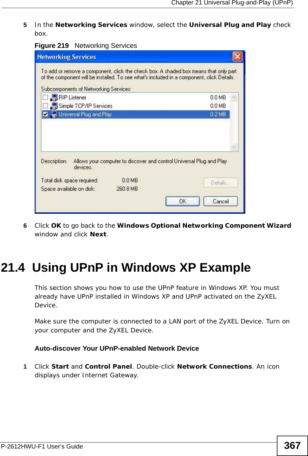  Chapter 21 Universal Plug-and-Play (UPnP)P-2612HWU-F1 User’s Guide 3675In the Networking Services window, select the Universal Plug and Play check box. Figure 219   Networking Services6Click OK to go back to the Windows Optional Networking Component Wizard window and click Next. 21.4  Using UPnP in Windows XP ExampleThis section shows you how to use the UPnP feature in Windows XP. You must already have UPnP installed in Windows XP and UPnP activated on the ZyXEL Device.Make sure the computer is connected to a LAN port of the ZyXEL Device. Turn on your computer and the ZyXEL Device. Auto-discover Your UPnP-enabled Network Device1Click Start and Control Panel. Double-click Network Connections. An icon displays under Internet Gateway.