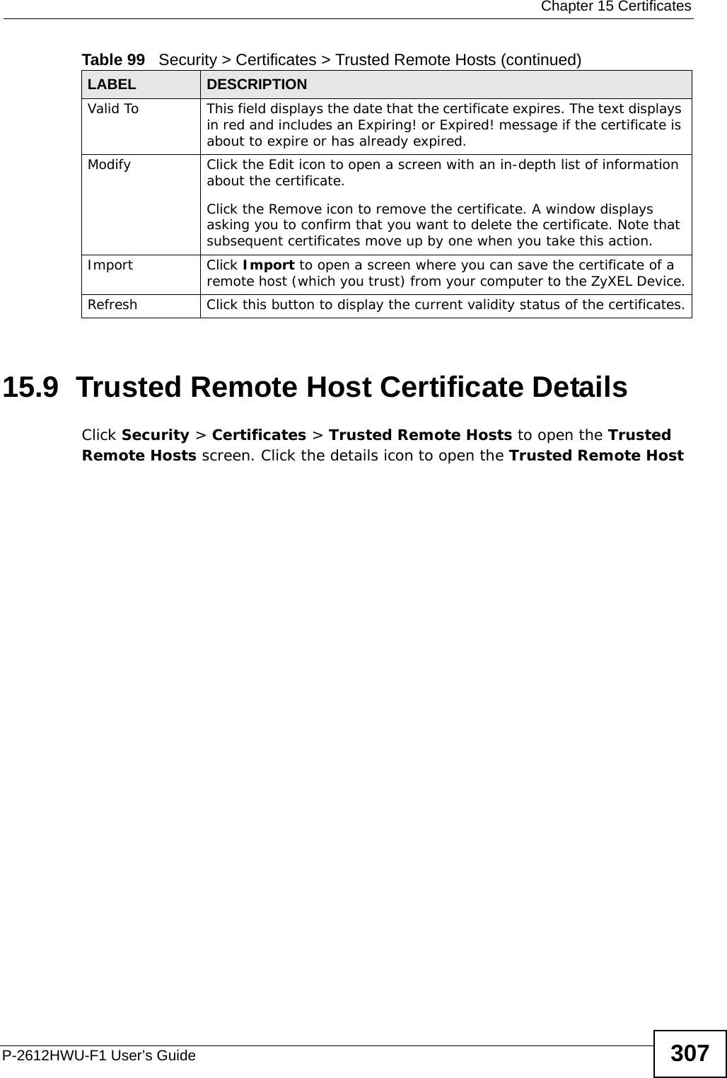  Chapter 15 CertificatesP-2612HWU-F1 User’s Guide 30715.9  Trusted Remote Host Certificate Details   Click Security &gt; Certificates &gt; Trusted Remote Hosts to open the Trusted Remote Hosts screen. Click the details icon to open the Trusted Remote Host Valid To This field displays the date that the certificate expires. The text displays in red and includes an Expiring! or Expired! message if the certificate is about to expire or has already expired.Modify Click the Edit icon to open a screen with an in-depth list of information about the certificate.Click the Remove icon to remove the certificate. A window displays asking you to confirm that you want to delete the certificate. Note that subsequent certificates move up by one when you take this action.Import Click Import to open a screen where you can save the certificate of a remote host (which you trust) from your computer to the ZyXEL Device.Refresh Click this button to display the current validity status of the certificates.Table 99   Security &gt; Certificates &gt; Trusted Remote Hosts (continued)LABEL DESCRIPTION