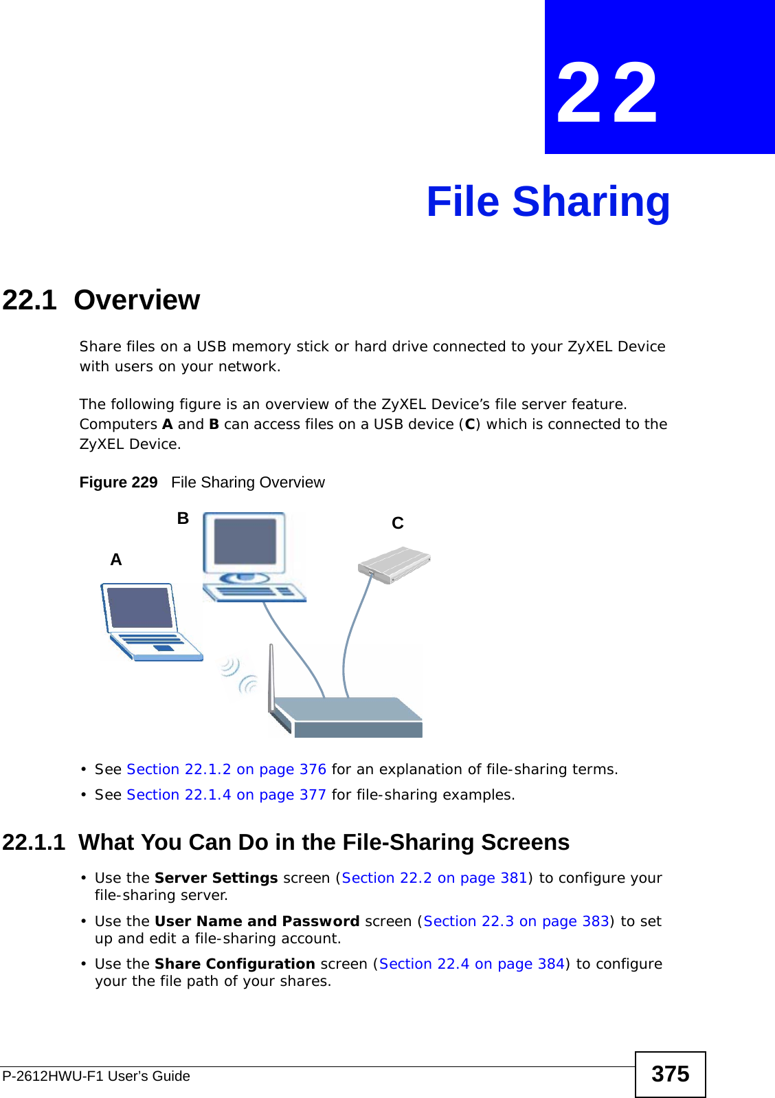 P-2612HWU-F1 User’s Guide 375CHAPTER  22 File Sharing22.1  OverviewShare files on a USB memory stick or hard drive connected to your ZyXEL Device with users on your network. The following figure is an overview of the ZyXEL Device’s file server feature. Computers A and B can access files on a USB device (C) which is connected to the ZyXEL Device.Figure 229   File Sharing Overview• See Section 22.1.2 on page 376 for an explanation of file-sharing terms.• See Section 22.1.4 on page 377 for file-sharing examples.22.1.1  What You Can Do in the File-Sharing Screens•Use the Server Settings screen (Section 22.2 on page 381) to configure your file-sharing server.•Use the User Name and Password screen (Section 22.3 on page 383) to set up and edit a file-sharing account.•Use the Share Configuration screen (Section 22.4 on page 384) to configure your the file path of your shares.ABC
