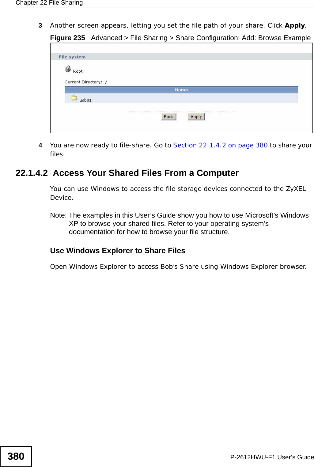 Chapter 22 File SharingP-2612HWU-F1 User’s Guide3803Another screen appears, letting you set the file path of your share. Click Apply. Figure 235   Advanced &gt; File Sharing &gt; Share Configuration: Add: Browse Example 4You are now ready to file-share. Go to Section 22.1.4.2 on page 380 to share your files.22.1.4.2  Access Your Shared Files From a Computer You can use Windows to access the file storage devices connected to the ZyXEL Device.Note: The examples in this User’s Guide show you how to use Microsoft’s Windows XP to browse your shared files. Refer to your operating system’s documentation for how to browse your file structure. Use Windows Explorer to Share Files Open Windows Explorer to access Bob’s Share using Windows Explorer browser.