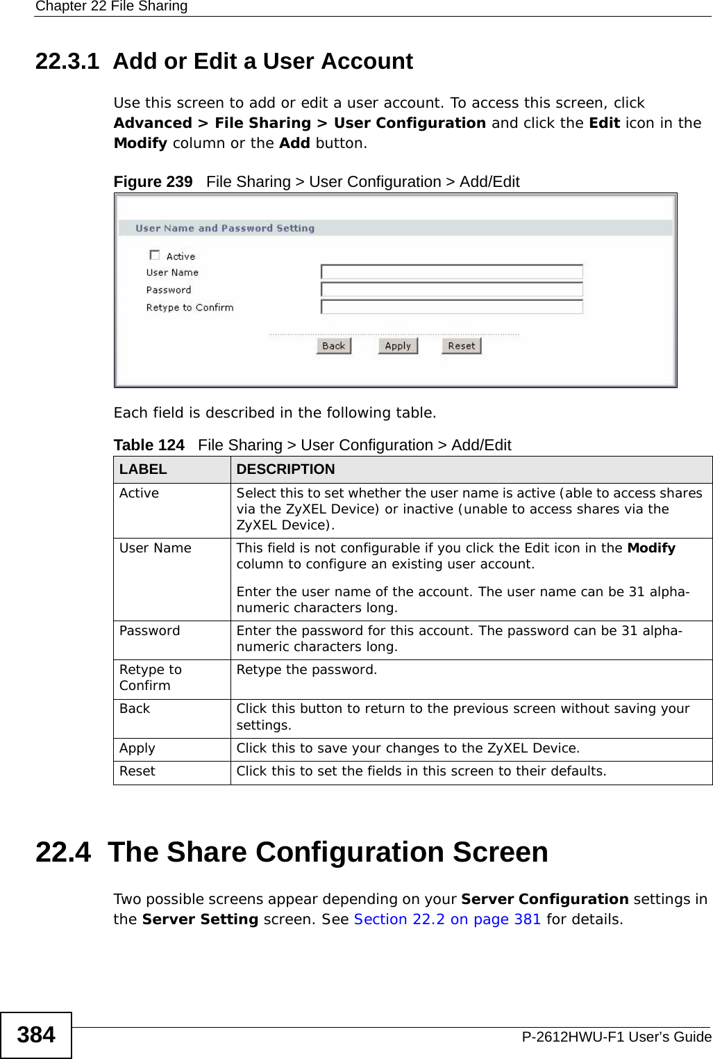 Chapter 22 File SharingP-2612HWU-F1 User’s Guide38422.3.1  Add or Edit a User AccountUse this screen to add or edit a user account. To access this screen, click Advanced &gt; File Sharing &gt; User Configuration and click the Edit icon in the Modify column or the Add button.Figure 239   File Sharing &gt; User Configuration &gt; Add/Edit Each field is described in the following table.22.4  The Share Configuration ScreenTwo possible screens appear depending on your Server Configuration settings in the Server Setting screen. See Section 22.2 on page 381 for details.Table 124   File Sharing &gt; User Configuration &gt; Add/Edit LABEL DESCRIPTIONActive Select this to set whether the user name is active (able to access shares via the ZyXEL Device) or inactive (unable to access shares via the ZyXEL Device). User Name This field is not configurable if you click the Edit icon in the Modify column to configure an existing user account.Enter the user name of the account. The user name can be 31 alpha-numeric characters long. Password Enter the password for this account. The password can be 31 alpha-numeric characters long.Retype to Confirm Retype the password.Back Click this button to return to the previous screen without saving your settings.Apply Click this to save your changes to the ZyXEL Device.Reset Click this to set the fields in this screen to their defaults. 