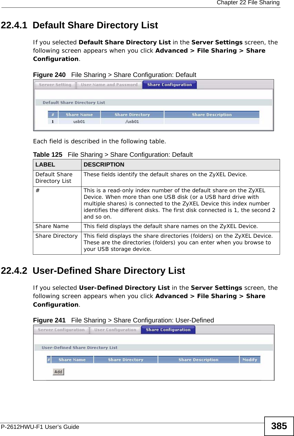  Chapter 22 File SharingP-2612HWU-F1 User’s Guide 38522.4.1  Default Share Directory List If you selected Default Share Directory List in the Server Settings screen, the following screen appears when you click Advanced &gt; File Sharing &gt; Share Configuration.Figure 240   File Sharing &gt; Share Configuration: Default Each field is described in the following table.22.4.2  User-Defined Share Directory ListIf you selected User-Defined Directory List in the Server Settings screen, the following screen appears when you click Advanced &gt; File Sharing &gt; Share Configuration.Figure 241   File Sharing &gt; Share Configuration: User-Defined Table 125   File Sharing &gt; Share Configuration: Default LABEL DESCRIPTIONDefault Share Directory List These fields identify the default shares on the ZyXEL Device.#This is a read-only index number of the default share on the ZyXEL Device. When more than one USB disk (or a USB hard drive with multiple shares) is connected to the ZyXEL Device this index number identifies the different disks. The first disk connected is 1, the second 2 and so on.Share Name This field displays the default share names on the ZyXEL Device. Share Directory This field displays the share directories (folders) on the ZyXEL Device. These are the directories (folders) you can enter when you browse to your USB storage device. 