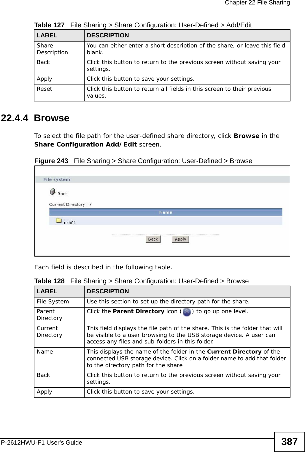  Chapter 22 File SharingP-2612HWU-F1 User’s Guide 38722.4.4  BrowseTo select the file path for the user-defined share directory, click Browse in the Share Configuration Add/Edit screen.Figure 243   File Sharing &gt; Share Configuration: User-Defined &gt; BrowseEach field is described in the following table.Share Description  You can either enter a short description of the share, or leave this field blank. Back Click this button to return to the previous screen without saving your settings. Apply Click this button to save your settings. Reset Click this button to return all fields in this screen to their previous values. Table 127   File Sharing &gt; Share Configuration: User-Defined &gt; Add/EditLABEL DESCRIPTIONTable 128   File Sharing &gt; Share Configuration: User-Defined &gt; BrowseLABEL DESCRIPTIONFile System  Use this section to set up the directory path for the share. Parent Directory Click the Parent Directory icon ( ) to go up one level.Current Directory This field displays the file path of the share. This is the folder that will be visible to a user browsing to the USB storage device. A user can access any files and sub-folders in this folder.Name This displays the name of the folder in the Current Directory of the connected USB storage device. Click on a folder name to add that folder to the directory path for the shareBack Click this button to return to the previous screen without saving your settings. Apply Click this button to save your settings. 
