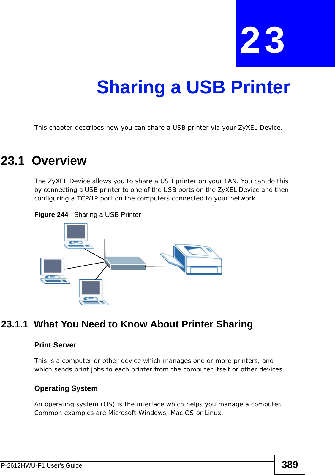 P-2612HWU-F1 User’s Guide 389CHAPTER  23 Sharing a USB PrinterThis chapter describes how you can share a USB printer via your ZyXEL Device. 23.1  OverviewThe ZyXEL Device allows you to share a USB printer on your LAN. You can do this by connecting a USB printer to one of the USB ports on the ZyXEL Device and then configuring a TCP/IP port on the computers connected to your network. Figure 244   Sharing a USB Printer23.1.1  What You Need to Know About Printer SharingPrint ServerThis is a computer or other device which manages one or more printers, and which sends print jobs to each printer from the computer itself or other devices.Operating SystemAn operating system (OS) is the interface which helps you manage a computer. Common examples are Microsoft Windows, Mac OS or Linux.
