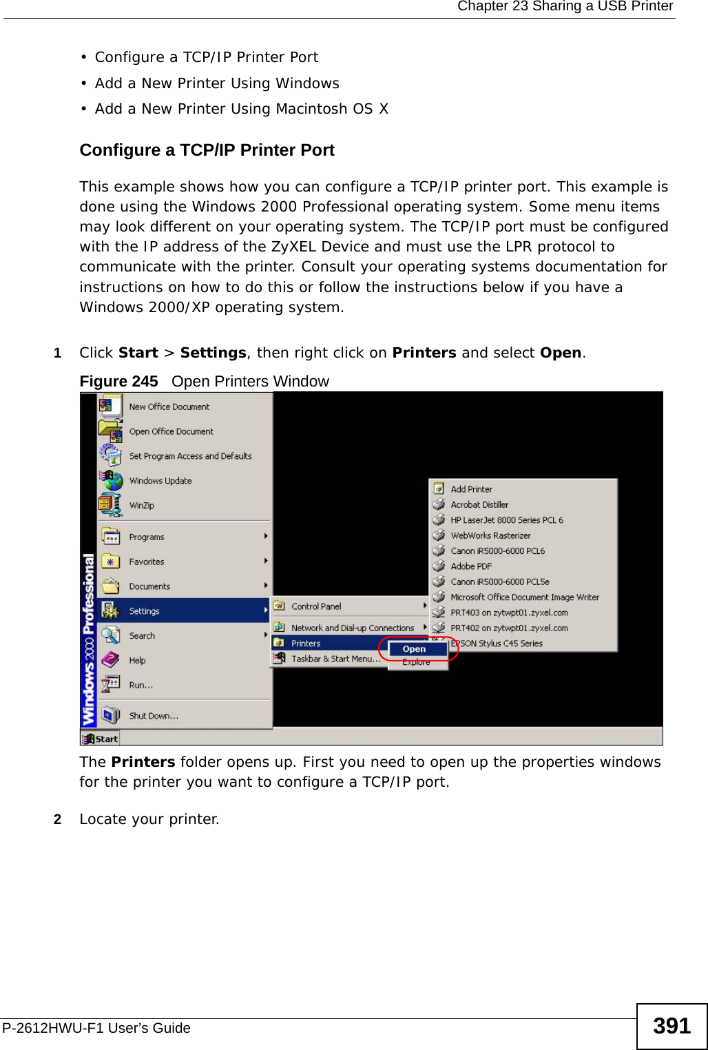  Chapter 23 Sharing a USB PrinterP-2612HWU-F1 User’s Guide 391• Configure a TCP/IP Printer Port• Add a New Printer Using Windows• Add a New Printer Using Macintosh OS XConfigure a TCP/IP Printer PortThis example shows how you can configure a TCP/IP printer port. This example is done using the Windows 2000 Professional operating system. Some menu items may look different on your operating system. The TCP/IP port must be configured with the IP address of the ZyXEL Device and must use the LPR protocol to communicate with the printer. Consult your operating systems documentation for instructions on how to do this or follow the instructions below if you have a Windows 2000/XP operating system. 1Click Start &gt; Settings, then right click on Printers and select Open.Figure 245   Open Printers WindowThe Printers folder opens up. First you need to open up the properties windows for the printer you want to configure a TCP/IP port.2Locate your printer.
