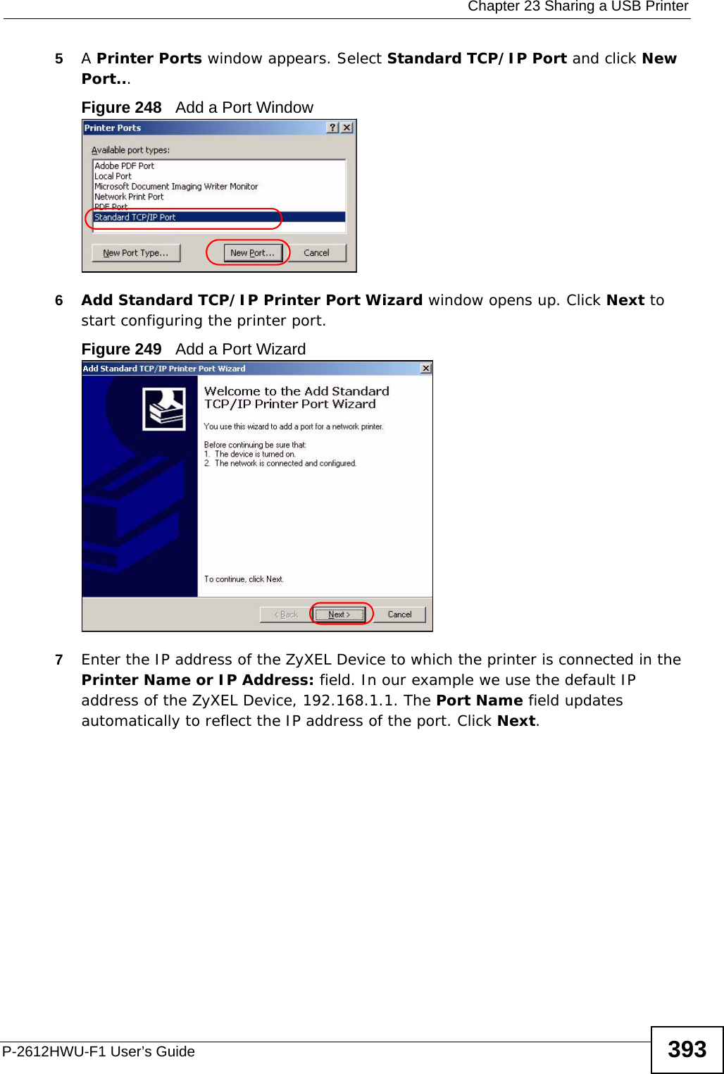  Chapter 23 Sharing a USB PrinterP-2612HWU-F1 User’s Guide 3935A Printer Ports window appears. Select Standard TCP/IP Port and click New Port...Figure 248   Add a Port Window6Add Standard TCP/IP Printer Port Wizard window opens up. Click Next to start configuring the printer port.Figure 249   Add a Port Wizard7Enter the IP address of the ZyXEL Device to which the printer is connected in the Printer Name or IP Address: field. In our example we use the default IP address of the ZyXEL Device, 192.168.1.1. The Port Name field updates automatically to reflect the IP address of the port. Click Next.