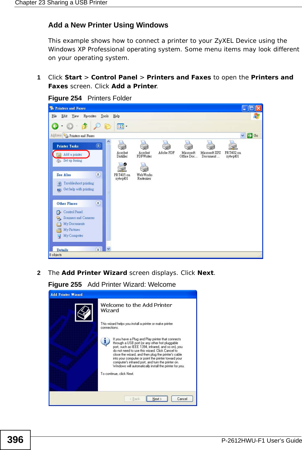 Chapter 23 Sharing a USB PrinterP-2612HWU-F1 User’s Guide396Add a New Printer Using WindowsThis example shows how to connect a printer to your ZyXEL Device using the Windows XP Professional operating system. Some menu items may look different on your operating system.1Click Start &gt; Control Panel &gt; Printers and Faxes to open the Printers and Faxes screen. Click Add a Printer. Figure 254   Printers Folder2The Add Printer Wizard screen displays. Click Next.Figure 255   Add Printer Wizard: Welcome