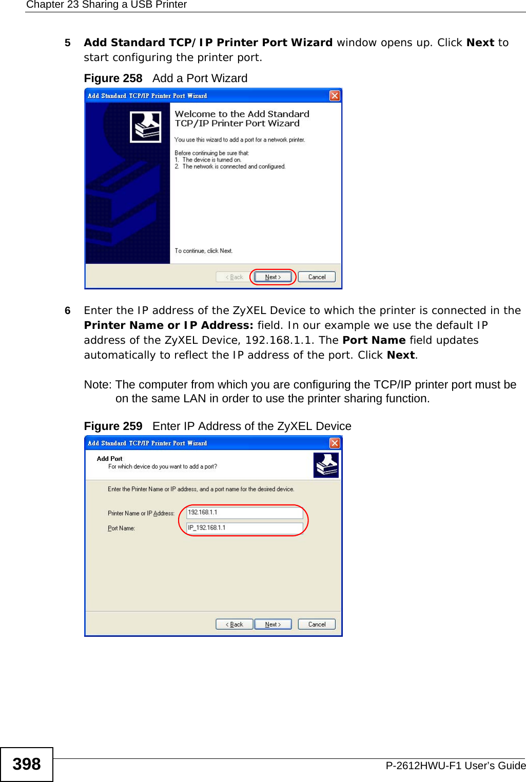 Chapter 23 Sharing a USB PrinterP-2612HWU-F1 User’s Guide3985Add Standard TCP/IP Printer Port Wizard window opens up. Click Next to start configuring the printer port.Figure 258   Add a Port Wizard6Enter the IP address of the ZyXEL Device to which the printer is connected in the Printer Name or IP Address: field. In our example we use the default IP address of the ZyXEL Device, 192.168.1.1. The Port Name field updates automatically to reflect the IP address of the port. Click Next.Note: The computer from which you are configuring the TCP/IP printer port must be on the same LAN in order to use the printer sharing function.Figure 259   Enter IP Address of the ZyXEL Device