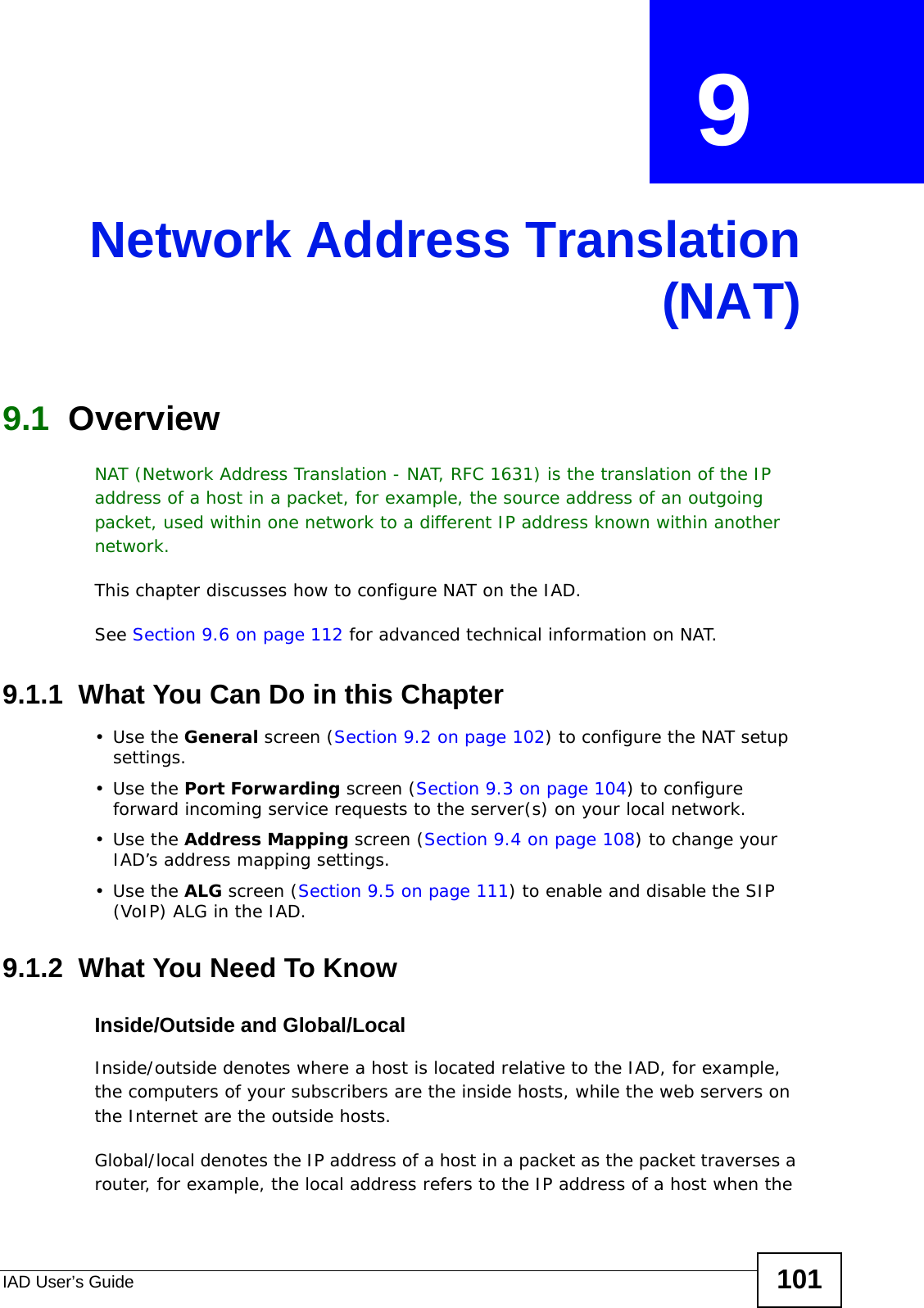 IAD User’s Guide 101CHAPTER  9 Network Address Translation(NAT)9.1  Overview NAT (Network Address Translation - NAT, RFC 1631) is the translation of the IP address of a host in a packet, for example, the source address of an outgoing packet, used within one network to a different IP address known within another network.This chapter discusses how to configure NAT on the IAD.See Section 9.6 on page 112 for advanced technical information on NAT.9.1.1  What You Can Do in this Chapter•Use the General screen (Section 9.2 on page 102) to configure the NAT setup settings.•Use the Port Forwarding screen (Section 9.3 on page 104) to configure forward incoming service requests to the server(s) on your local network. •Use the Address Mapping screen (Section 9.4 on page 108) to change your IAD’s address mapping settings.•Use the ALG screen (Section 9.5 on page 111) to enable and disable the SIP (VoIP) ALG in the IAD.9.1.2  What You Need To KnowInside/Outside and Global/LocalInside/outside denotes where a host is located relative to the IAD, for example, the computers of your subscribers are the inside hosts, while the web servers on the Internet are the outside hosts. Global/local denotes the IP address of a host in a packet as the packet traverses a router, for example, the local address refers to the IP address of a host when the 