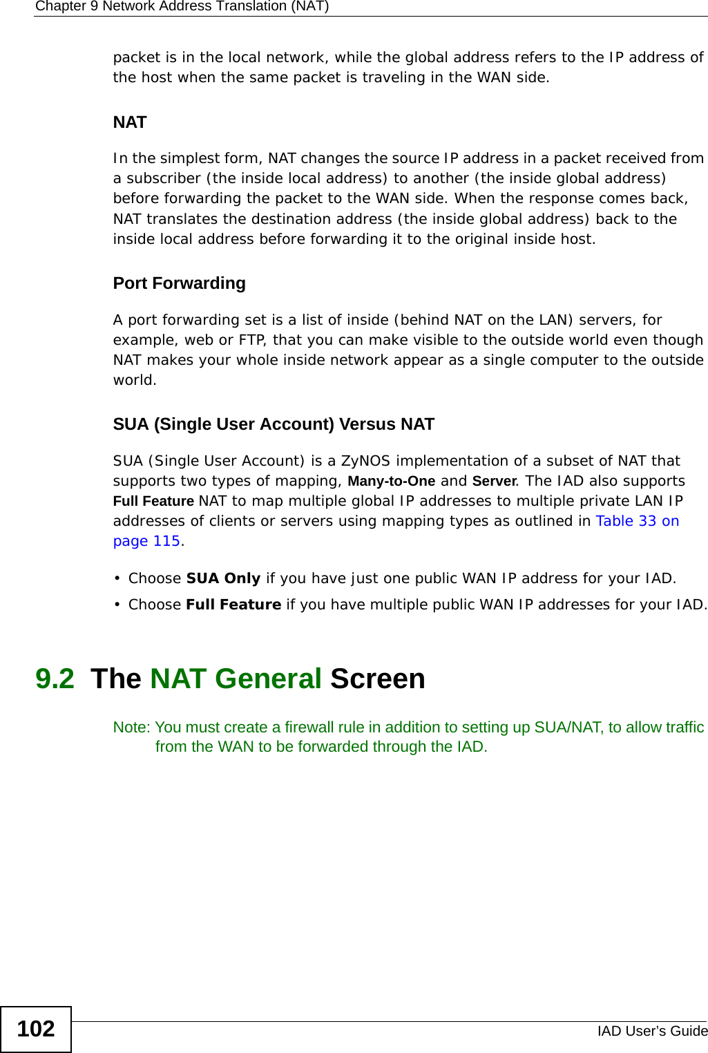 Chapter 9 Network Address Translation (NAT)IAD User’s Guide102packet is in the local network, while the global address refers to the IP address of the host when the same packet is traveling in the WAN side. NATIn the simplest form, NAT changes the source IP address in a packet received from a subscriber (the inside local address) to another (the inside global address) before forwarding the packet to the WAN side. When the response comes back, NAT translates the destination address (the inside global address) back to the inside local address before forwarding it to the original inside host.Port ForwardingA port forwarding set is a list of inside (behind NAT on the LAN) servers, for example, web or FTP, that you can make visible to the outside world even though NAT makes your whole inside network appear as a single computer to the outside world.SUA (Single User Account) Versus NATSUA (Single User Account) is a ZyNOS implementation of a subset of NAT that supports two types of mapping, Many-to-One and Server. The IAD also supports Full Feature NAT to map multiple global IP addresses to multiple private LAN IP addresses of clients or servers using mapping types as outlined in Table 33 on page 115. • Choose SUA Only if you have just one public WAN IP address for your IAD.• Choose Full Feature if you have multiple public WAN IP addresses for your IAD.9.2  The NAT General ScreenNote: You must create a firewall rule in addition to setting up SUA/NAT, to allow traffic from the WAN to be forwarded through the IAD.