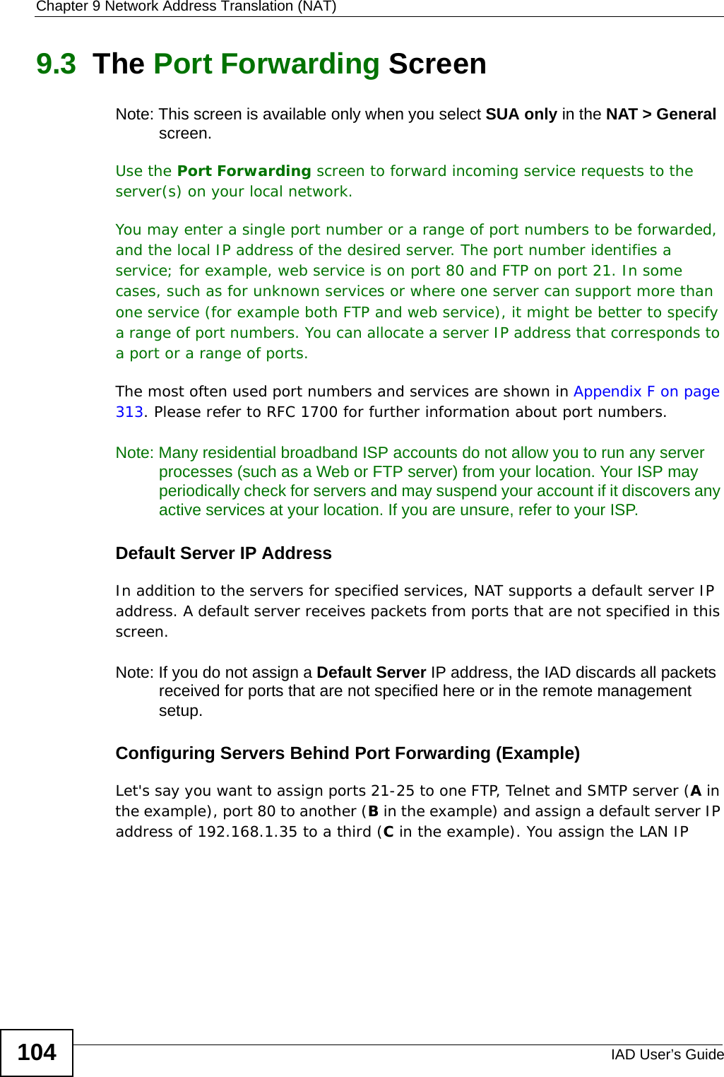 Chapter 9 Network Address Translation (NAT)IAD User’s Guide1049.3  The Port Forwarding Screen Note: This screen is available only when you select SUA only in the NAT &gt; General screen.Use the Port Forwarding screen to forward incoming service requests to the server(s) on your local network.You may enter a single port number or a range of port numbers to be forwarded, and the local IP address of the desired server. The port number identifies a service; for example, web service is on port 80 and FTP on port 21. In some cases, such as for unknown services or where one server can support more than one service (for example both FTP and web service), it might be better to specify a range of port numbers. You can allocate a server IP address that corresponds to a port or a range of ports.The most often used port numbers and services are shown in Appendix F on page 313. Please refer to RFC 1700 for further information about port numbers. Note: Many residential broadband ISP accounts do not allow you to run any server processes (such as a Web or FTP server) from your location. Your ISP may periodically check for servers and may suspend your account if it discovers any active services at your location. If you are unsure, refer to your ISP.Default Server IP AddressIn addition to the servers for specified services, NAT supports a default server IP address. A default server receives packets from ports that are not specified in this screen.Note: If you do not assign a Default Server IP address, the IAD discards all packets received for ports that are not specified here or in the remote management setup.Configuring Servers Behind Port Forwarding (Example)Let&apos;s say you want to assign ports 21-25 to one FTP, Telnet and SMTP server (A in the example), port 80 to another (B in the example) and assign a default server IP address of 192.168.1.35 to a third (C in the example). You assign the LAN IP 