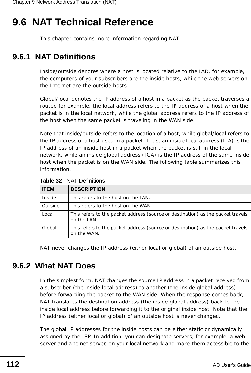 Chapter 9 Network Address Translation (NAT)IAD User’s Guide1129.6  NAT Technical ReferenceThis chapter contains more information regarding NAT.9.6.1  NAT DefinitionsInside/outside denotes where a host is located relative to the IAD, for example, the computers of your subscribers are the inside hosts, while the web servers on the Internet are the outside hosts. Global/local denotes the IP address of a host in a packet as the packet traverses a router, for example, the local address refers to the IP address of a host when the packet is in the local network, while the global address refers to the IP address of the host when the same packet is traveling in the WAN side. Note that inside/outside refers to the location of a host, while global/local refers to the IP address of a host used in a packet. Thus, an inside local address (ILA) is the IP address of an inside host in a packet when the packet is still in the local network, while an inside global address (IGA) is the IP address of the same inside host when the packet is on the WAN side. The following table summarizes this information.NAT never changes the IP address (either local or global) of an outside host.9.6.2  What NAT DoesIn the simplest form, NAT changes the source IP address in a packet received from a subscriber (the inside local address) to another (the inside global address) before forwarding the packet to the WAN side. When the response comes back, NAT translates the destination address (the inside global address) back to the inside local address before forwarding it to the original inside host. Note that the IP address (either local or global) of an outside host is never changed.The global IP addresses for the inside hosts can be either static or dynamically assigned by the ISP. In addition, you can designate servers, for example, a web server and a telnet server, on your local network and make them accessible to the Table 32   NAT DefinitionsITEM DESCRIPTIONInside This refers to the host on the LAN.Outside This refers to the host on the WAN.Local This refers to the packet address (source or destination) as the packet travels on the LAN.Global This refers to the packet address (source or destination) as the packet travels on the WAN.