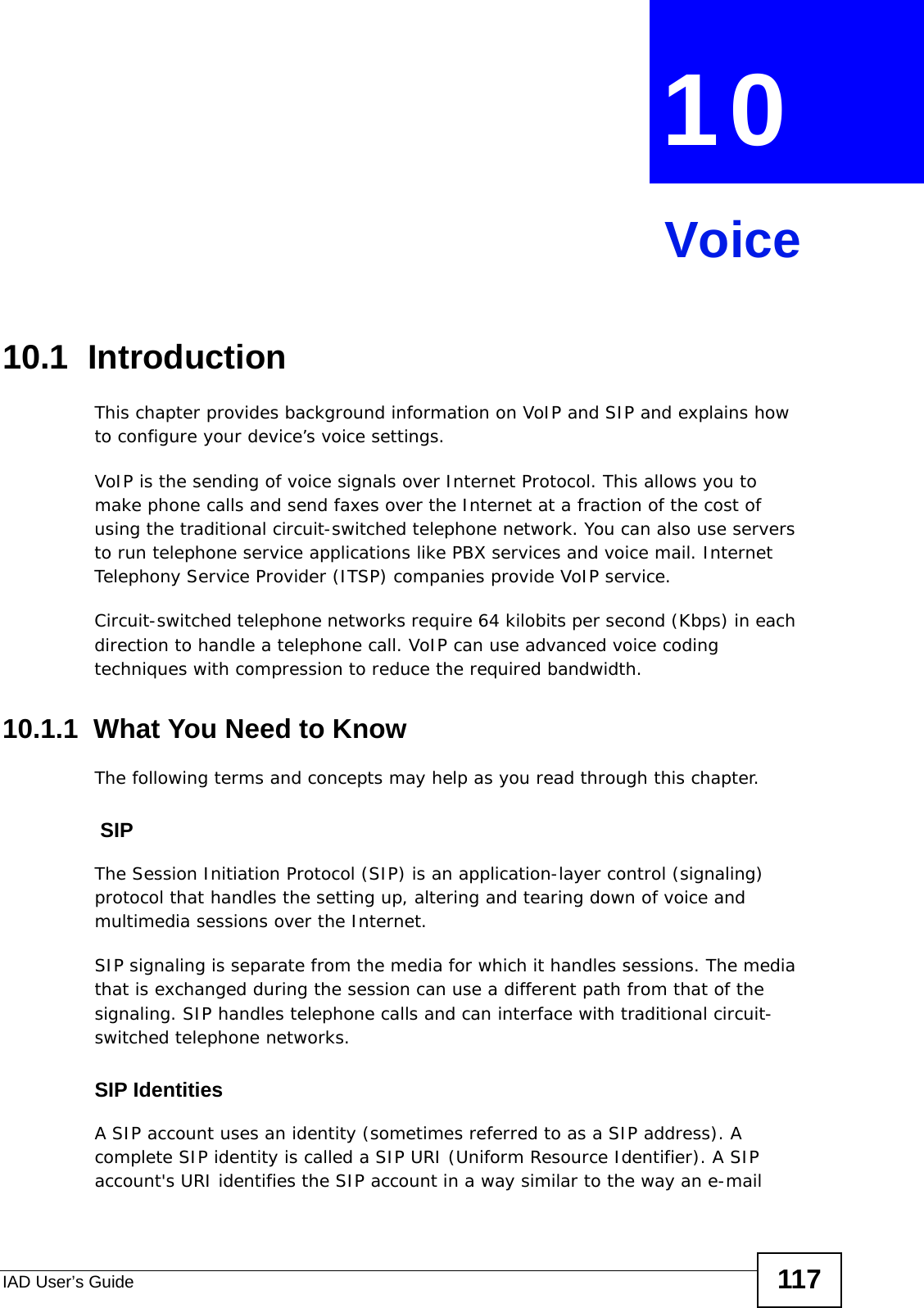 IAD User’s Guide 117CHAPTER  10 Voice10.1  Introduction This chapter provides background information on VoIP and SIP and explains how to configure your device’s voice settings.VoIP is the sending of voice signals over Internet Protocol. This allows you to make phone calls and send faxes over the Internet at a fraction of the cost of using the traditional circuit-switched telephone network. You can also use servers to run telephone service applications like PBX services and voice mail. Internet Telephony Service Provider (ITSP) companies provide VoIP service. Circuit-switched telephone networks require 64 kilobits per second (Kbps) in each direction to handle a telephone call. VoIP can use advanced voice coding techniques with compression to reduce the required bandwidth. 10.1.1  What You Need to KnowThe following terms and concepts may help as you read through this chapter. SIPThe Session Initiation Protocol (SIP) is an application-layer control (signaling) protocol that handles the setting up, altering and tearing down of voice and multimedia sessions over the Internet.SIP signaling is separate from the media for which it handles sessions. The media that is exchanged during the session can use a different path from that of the signaling. SIP handles telephone calls and can interface with traditional circuit-switched telephone networks.SIP IdentitiesA SIP account uses an identity (sometimes referred to as a SIP address). A complete SIP identity is called a SIP URI (Uniform Resource Identifier). A SIP account&apos;s URI identifies the SIP account in a way similar to the way an e-mail 