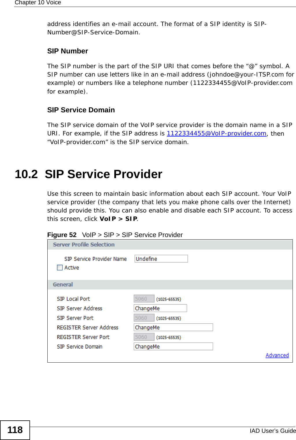 Chapter 10 VoiceIAD User’s Guide118address identifies an e-mail account. The format of a SIP identity is SIP-Number@SIP-Service-Domain.SIP NumberThe SIP number is the part of the SIP URI that comes before the “@” symbol. A SIP number can use letters like in an e-mail address (johndoe@your-ITSP.com for example) or numbers like a telephone number (1122334455@VoIP-provider.com for example).SIP Service DomainThe SIP service domain of the VoIP service provider is the domain name in a SIP URI. For example, if the SIP address is 1122334455@VoIP-provider.com, then “VoIP-provider.com” is the SIP service domain.10.2  SIP Service ProviderUse this screen to maintain basic information about each SIP account. Your VoIP service provider (the company that lets you make phone calls over the Internet) should provide this. You can also enable and disable each SIP account. To access this screen, click VoIP &gt; SIP.Figure 52   VoIP &gt; SIP &gt; SIP Service Provider