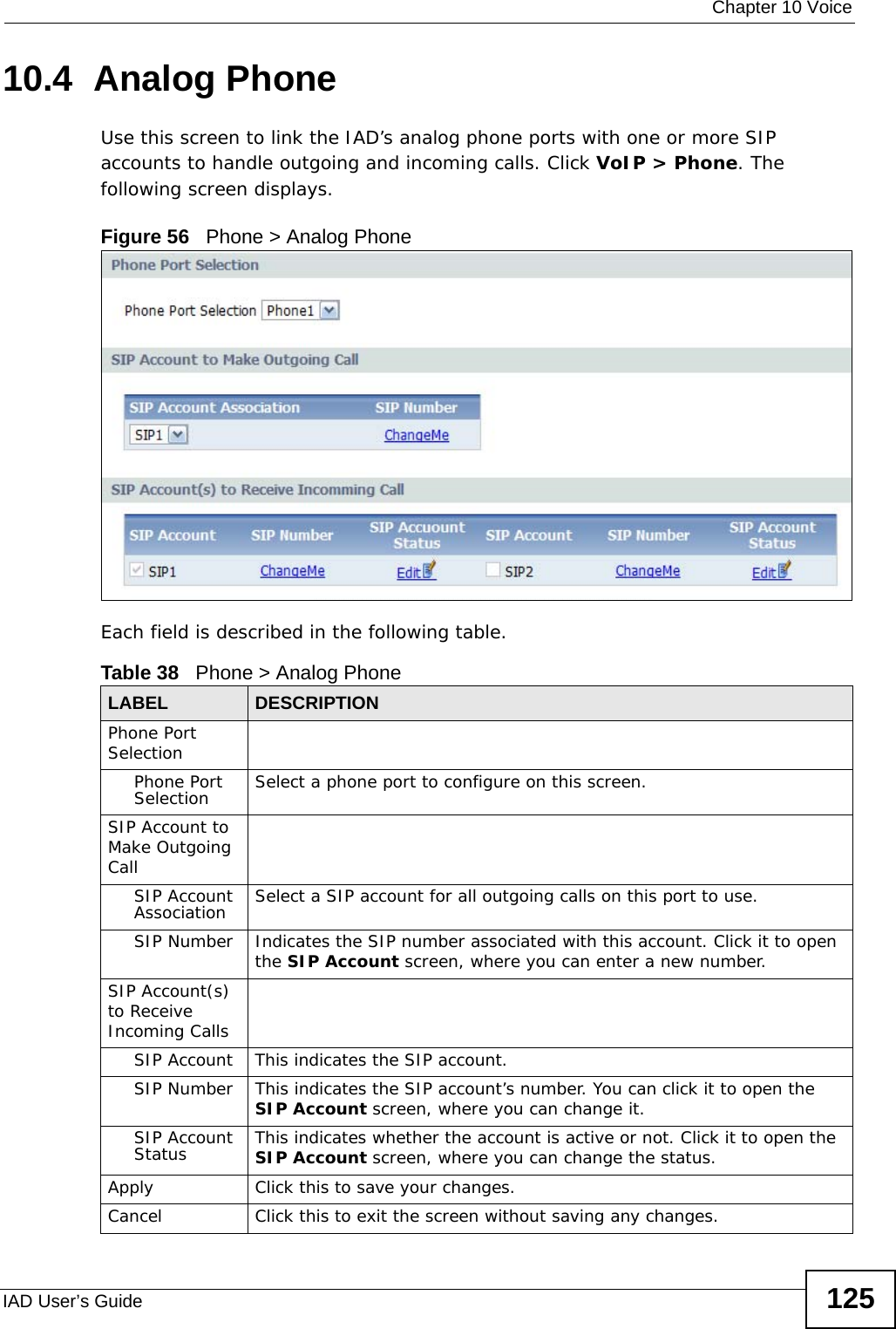  Chapter 10 VoiceIAD User’s Guide 12510.4  Analog Phone Use this screen to link the IAD’s analog phone ports with one or more SIP accounts to handle outgoing and incoming calls. Click VoIP &gt; Phone. The following screen displays.Figure 56   Phone &gt; Analog PhoneEach field is described in the following table.Table 38   Phone &gt; Analog PhoneLABEL DESCRIPTIONPhone Port SelectionPhone Port Selection Select a phone port to configure on this screen.SIP Account to Make Outgoing CallSIP Account Association Select a SIP account for all outgoing calls on this port to use.SIP Number Indicates the SIP number associated with this account. Click it to open the SIP Account screen, where you can enter a new number.SIP Account(s) to Receive Incoming CallsSIP Account This indicates the SIP account.SIP Number This indicates the SIP account’s number. You can click it to open the SIP Account screen, where you can change it.SIP Account Status This indicates whether the account is active or not. Click it to open the SIP Account screen, where you can change the status.Apply Click this to save your changes.Cancel Click this to exit the screen without saving any changes.