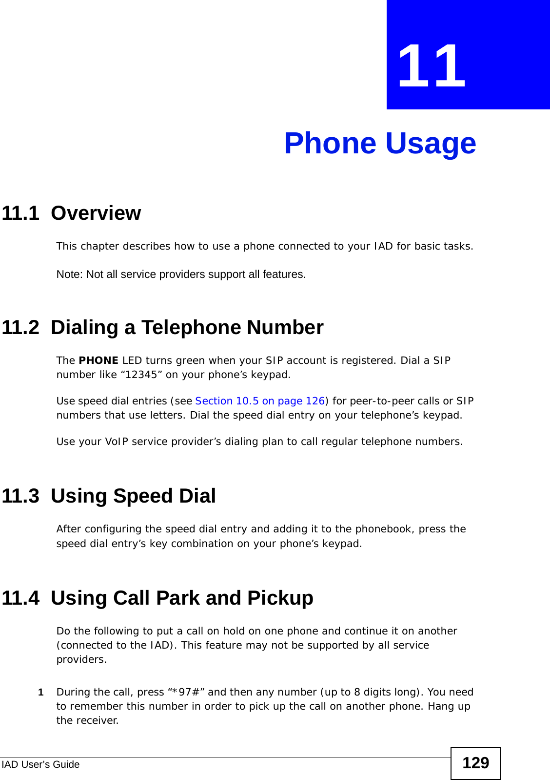 IAD User’s Guide 129CHAPTER  11 Phone Usage11.1  OverviewThis chapter describes how to use a phone connected to your IAD for basic tasks.Note: Not all service providers support all features.11.2  Dialing a Telephone NumberThe PHONE LED turns green when your SIP account is registered. Dial a SIP number like “12345” on your phone’s keypad. Use speed dial entries (see Section 10.5 on page 126) for peer-to-peer calls or SIP numbers that use letters. Dial the speed dial entry on your telephone’s keypad. Use your VoIP service provider’s dialing plan to call regular telephone numbers.11.3  Using Speed DialAfter configuring the speed dial entry and adding it to the phonebook, press the speed dial entry’s key combination on your phone’s keypad.11.4  Using Call Park and PickupDo the following to put a call on hold on one phone and continue it on another (connected to the IAD). This feature may not be supported by all service providers. 1During the call, press “*97#” and then any number (up to 8 digits long). You need to remember this number in order to pick up the call on another phone. Hang up the receiver.
