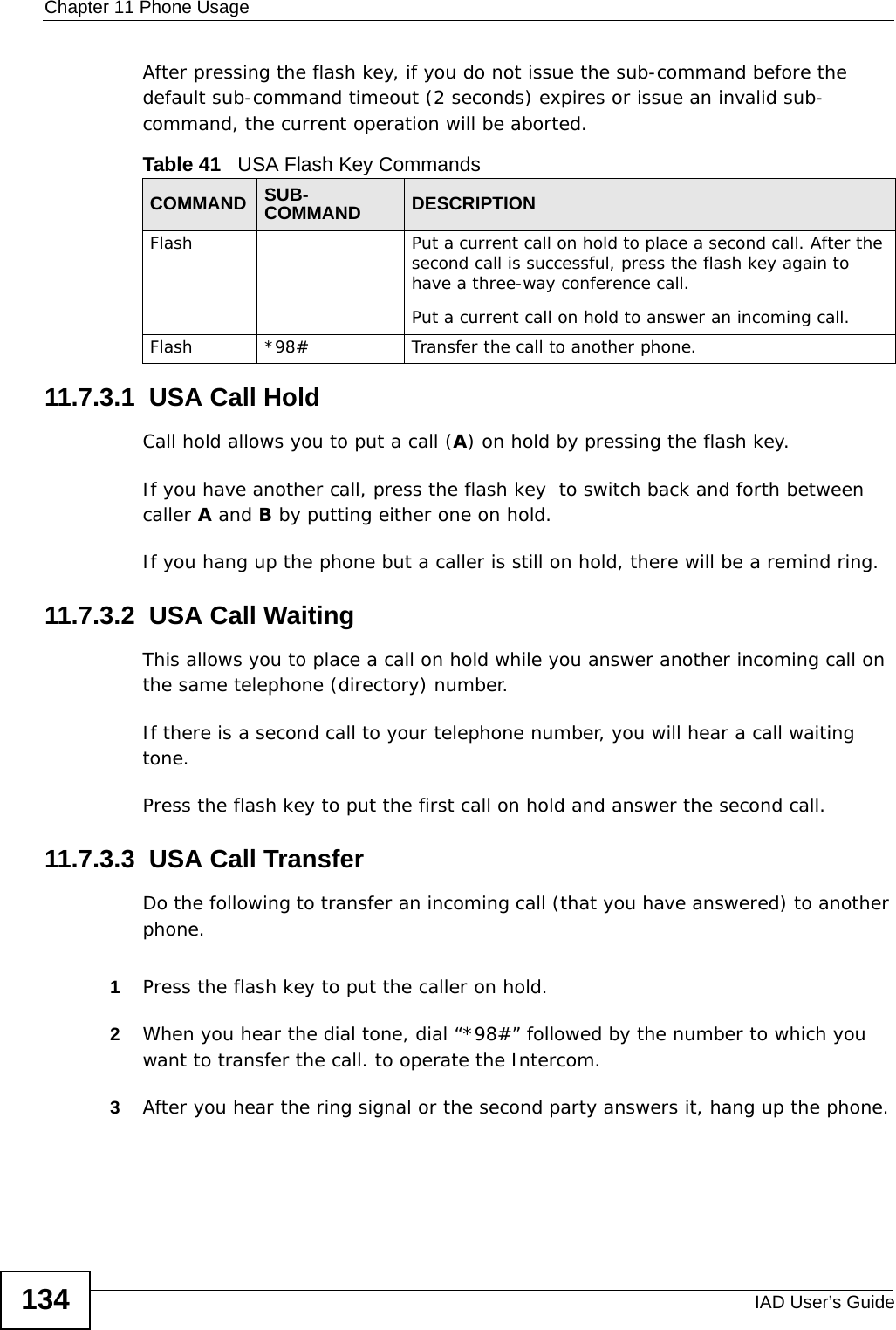 Chapter 11 Phone UsageIAD User’s Guide134After pressing the flash key, if you do not issue the sub-command before the default sub-command timeout (2 seconds) expires or issue an invalid sub-command, the current operation will be aborted.11.7.3.1  USA Call HoldCall hold allows you to put a call (A) on hold by pressing the flash key. If you have another call, press the flash key  to switch back and forth between caller A and B by putting either one on hold.If you hang up the phone but a caller is still on hold, there will be a remind ring.11.7.3.2  USA Call Waiting This allows you to place a call on hold while you answer another incoming call on the same telephone (directory) number. If there is a second call to your telephone number, you will hear a call waiting tone. Press the flash key to put the first call on hold and answer the second call.11.7.3.3  USA Call TransferDo the following to transfer an incoming call (that you have answered) to another phone.1Press the flash key to put the caller on hold.2When you hear the dial tone, dial “*98#” followed by the number to which you want to transfer the call. to operate the Intercom.3After you hear the ring signal or the second party answers it, hang up the phone.Table 41   USA Flash Key CommandsCOMMAND SUB-COMMAND DESCRIPTIONFlash  Put a current call on hold to place a second call. After the second call is successful, press the flash key again to have a three-way conference call.Put a current call on hold to answer an incoming call.Flash  *98# Transfer the call to another phone.