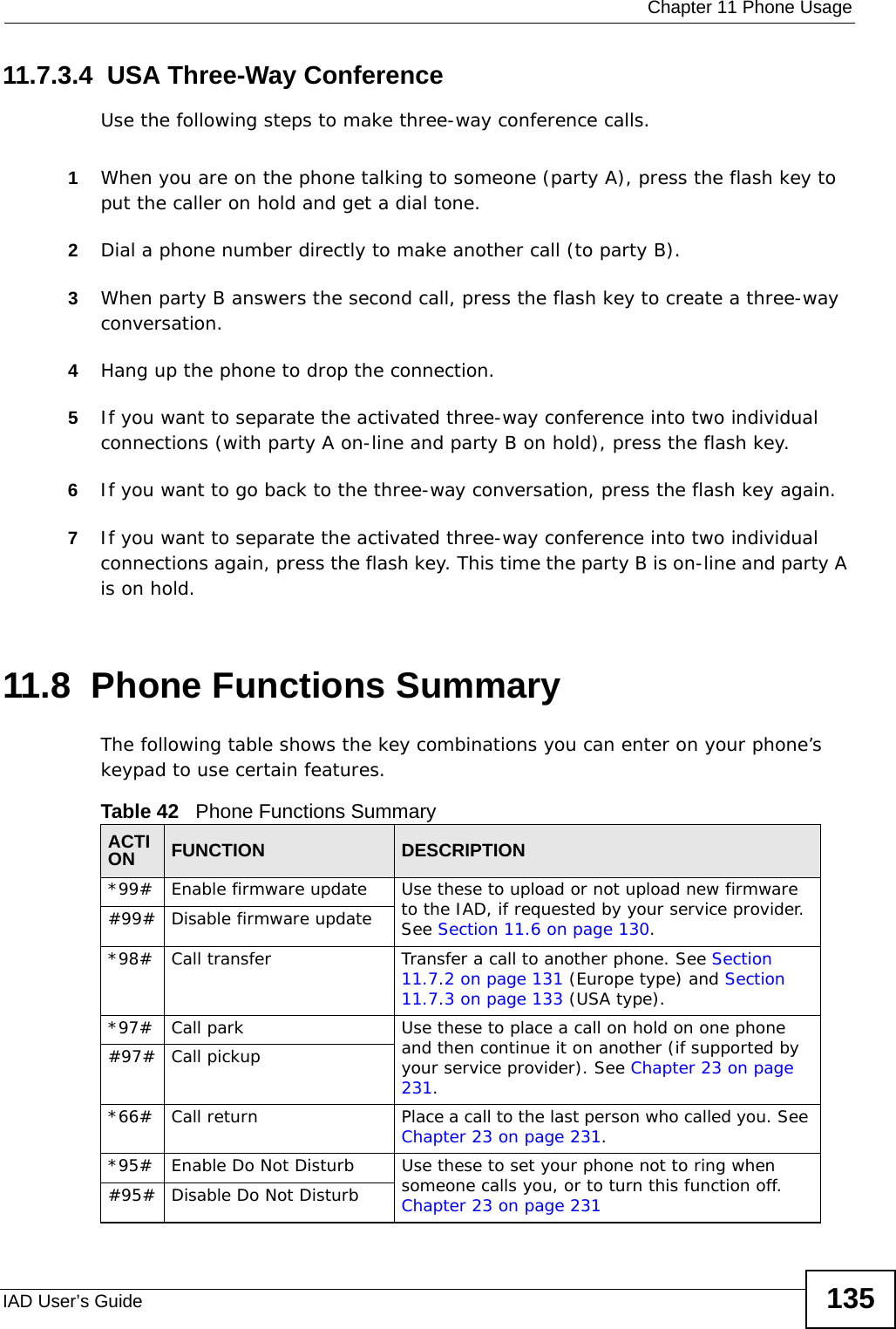  Chapter 11 Phone UsageIAD User’s Guide 13511.7.3.4  USA Three-Way ConferenceUse the following steps to make three-way conference calls.1When you are on the phone talking to someone (party A), press the flash key to put the caller on hold and get a dial tone. 2Dial a phone number directly to make another call (to party B).3When party B answers the second call, press the flash key to create a three-way conversation.4Hang up the phone to drop the connection.5If you want to separate the activated three-way conference into two individual connections (with party A on-line and party B on hold), press the flash key.  6If you want to go back to the three-way conversation, press the flash key again.7If you want to separate the activated three-way conference into two individual connections again, press the flash key. This time the party B is on-line and party A is on hold.  11.8  Phone Functions SummaryThe following table shows the key combinations you can enter on your phone’s keypad to use certain features. Table 42   Phone Functions SummaryACTION FUNCTION DESCRIPTION*99#  Enable firmware update Use these to upload or not upload new firmware to the IAD, if requested by your service provider. See Section 11.6 on page 130.#99# Disable firmware update*98#  Call transfer Transfer a call to another phone. See Section 11.7.2 on page 131 (Europe type) and Section 11.7.3 on page 133 (USA type).*97#  Call park Use these to place a call on hold on one phone and then continue it on another (if supported by your service provider). See Chapter 23 on page 231.#97# Call pickup*66# Call return Place a call to the last person who called you. See Chapter 23 on page 231.*95# Enable Do Not Disturb Use these to set your phone not to ring when someone calls you, or to turn this function off. Chapter 23 on page 231#95# Disable Do Not Disturb