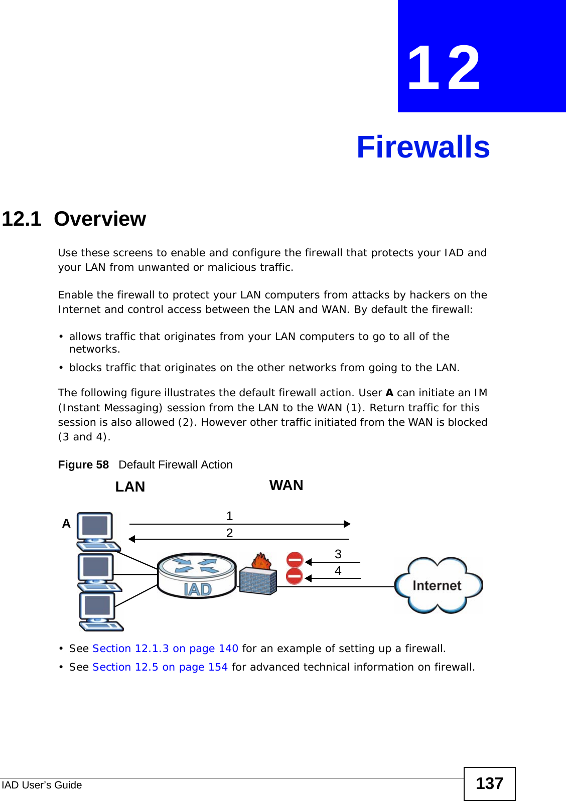IAD User’s Guide 137CHAPTER  12 Firewalls12.1  Overview Use these screens to enable and configure the firewall that protects your IAD and your LAN from unwanted or malicious traffic.Enable the firewall to protect your LAN computers from attacks by hackers on the Internet and control access between the LAN and WAN. By default the firewall:• allows traffic that originates from your LAN computers to go to all of the networks. • blocks traffic that originates on the other networks from going to the LAN. The following figure illustrates the default firewall action. User A can initiate an IM (Instant Messaging) session from the LAN to the WAN (1). Return traffic for this session is also allowed (2). However other traffic initiated from the WAN is blocked (3 and 4).Figure 58   Default Firewall Action• See Section 12.1.3 on page 140 for an example of setting up a firewall.• See Section 12.5 on page 154 for advanced technical information on firewall.WANLAN3412A
