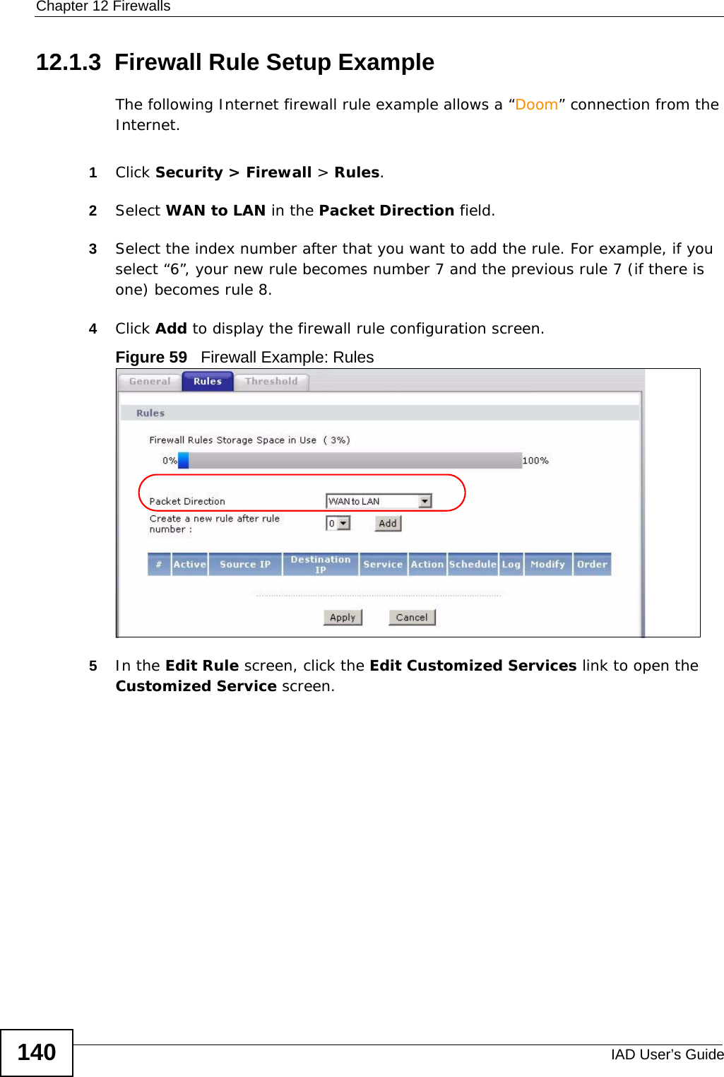 Chapter 12 FirewallsIAD User’s Guide14012.1.3  Firewall Rule Setup Example The following Internet firewall rule example allows a “Doom” connection from the Internet.1Click Security &gt; Firewall &gt; Rules.2Select WAN to LAN in the Packet Direction field. 3Select the index number after that you want to add the rule. For example, if you select “6”, your new rule becomes number 7 and the previous rule 7 (if there is one) becomes rule 8.4Click Add to display the firewall rule configuration screen.Figure 59   Firewall Example: Rules5In the Edit Rule screen, click the Edit Customized Services link to open the Customized Service screen. 